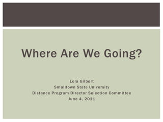 Where Are We Going?
Lola Gilbert
Smalltown State University
Distance Program Director Selection Committee
June 4, 2011
 