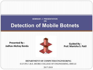 Presented By :
Jadhav Akshay Bandu
SEMINAR –I PRESENTATION
ON
Detection of Mobile Botnets
DEPARTMENT OF COMPUTER ENGINEERING
S.S.V.P.S.’s B.S. DEORE COLLEGE OF ENGINEERING, DHULE
2017-2018
Guided By :
Prof. Manisha S. Patil
 