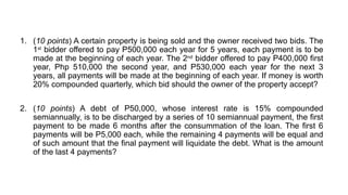 1. (10 points) A certain property is being sold and the owner received two bids. The
1st
bidder offered to pay P500,000 each year for 5 years, each payment is to be
made at the beginning of each year. The 2nd
bidder offered to pay P400,000 first
year, Php 510,000 the second year, and P530,000 each year for the next 3
years, all payments will be made at the beginning of each year. If money is worth
20% compounded quarterly, which bid should the owner of the property accept?
2. (10 points) A debt of P50,000, whose interest rate is 15% compounded
semiannually, is to be discharged by a series of 10 semiannual payment, the first
payment to be made 6 months after the consummation of the loan. The first 6
payments will be P5,000 each, while the remaining 4 payments will be equal and
of such amount that the final payment will liquidate the debt. What is the amount
of the last 4 payments?