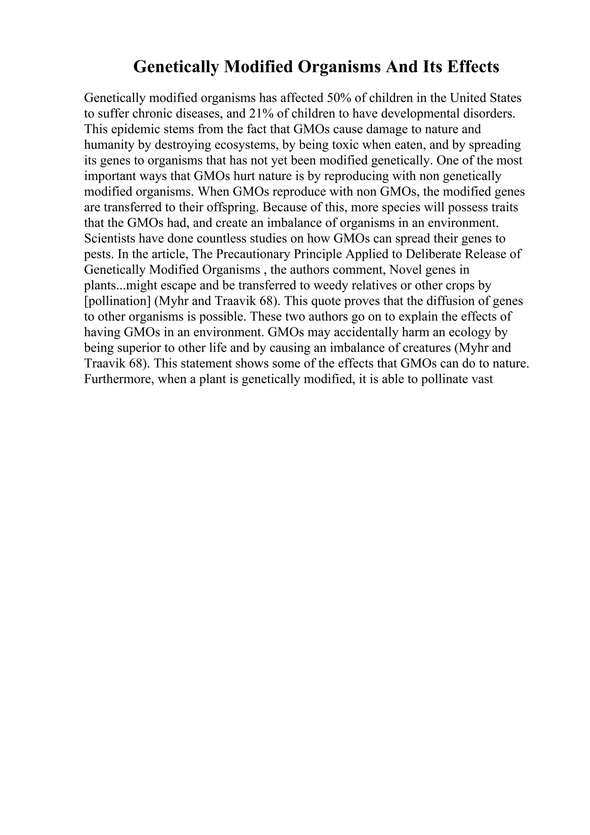 Genetically Modified Organisms And Its Effects
Genetically modified organisms has affected 50% of children in the United States
to suffer chronic diseases, and 21% of children to have developmental disorders.
This epidemic stems from the fact that GMOs cause damage to nature and
humanity by destroying ecosystems, by being toxic when eaten, and by spreading
its genes to organisms that has not yet been modified genetically. One of the most
important ways that GMOs hurt nature is by reproducing with non genetically
modified organisms. When GMOs reproduce with non GMOs, the modified genes
are transferred to their offspring. Because of this, more species will possess traits
that the GMOs had, and create an imbalance of organisms in an environment.
Scientists have done countless studies on how GMOs can spread their genes to
pests. In the article, The Precautionary Principle Applied to Deliberate Release of
Genetically Modified Organisms , the authors comment, Novel genes in
plants...might escape and be transferred to weedy relatives or other crops by
[pollination] (Myhr and Traavik 68). This quote proves that the diffusion of genes
to other organisms is possible. These two authors go on to explain the effects of
having GMOs in an environment. GMOs may accidentally harm an ecology by
being superior to other life and by causing an imbalance of creatures (Myhr and
Traavik 68). This statement shows some of the effects that GMOs can do to nature.
Furthermore, when a plant is genetically modified, it is able to pollinate vast
 