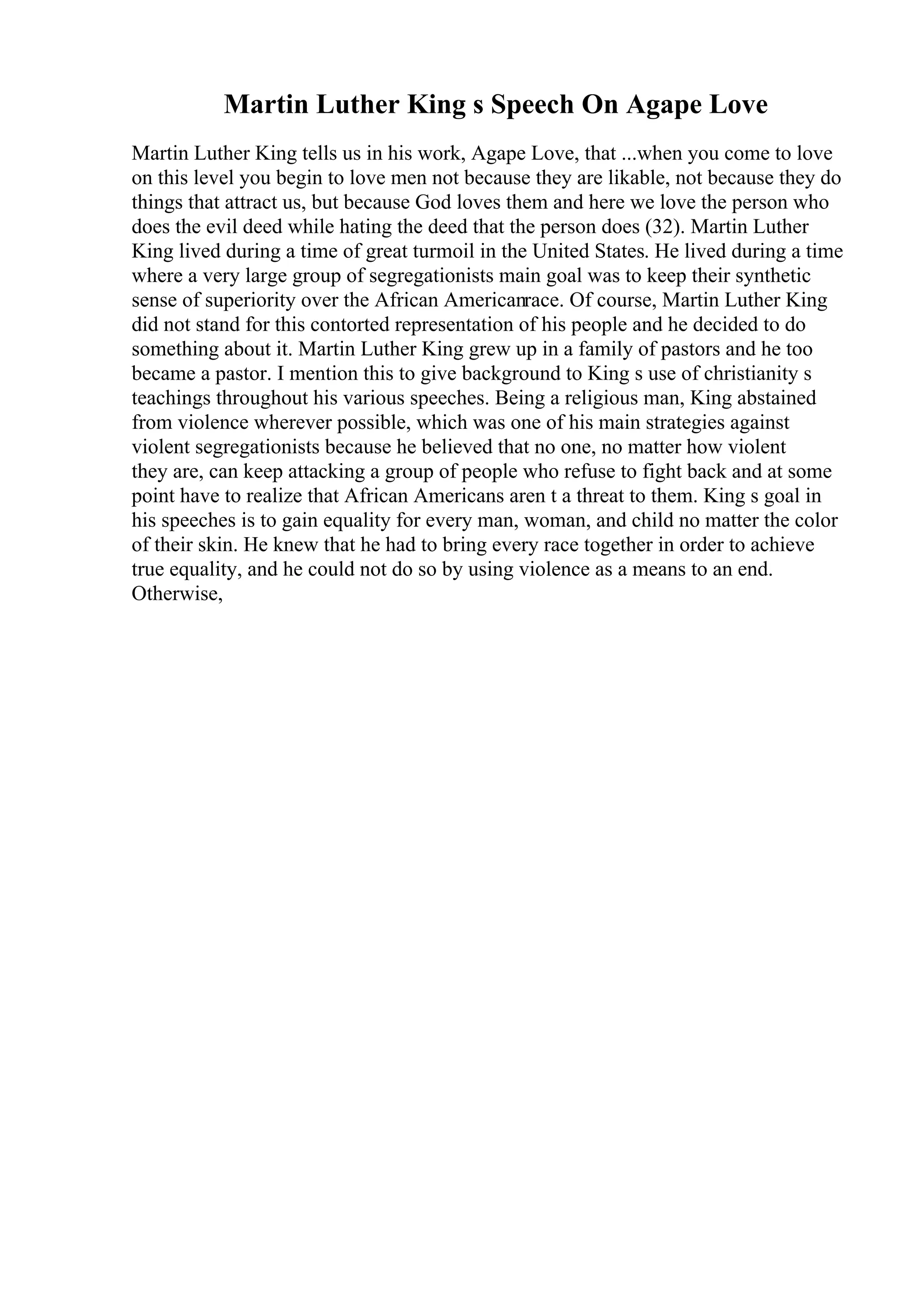 Martin Luther King s Speech On Agape Love
Martin Luther King tells us in his work, Agape Love, that ...when you come to love
on this level you begin to love men not because they are likable, not because they do
things that attract us, but because God loves them and here we love the person who
does the evil deed while hating the deed that the person does (32). Martin Luther
King lived during a time of great turmoil in the United States. He lived during a time
where a very large group of segregationists main goal was to keep their synthetic
sense of superiority over the African Americanrace. Of course, Martin Luther King
did not stand for this contorted representation of his people and he decided to do
something about it. Martin Luther King grew up in a family of pastors and he too
became a pastor. I mention this to give background to King s use of christianity s
teachings throughout his various speeches. Being a religious man, King abstained
from violence wherever possible, which was one of his main strategies against
violent segregationists because he believed that no one, no matter how violent
they are, can keep attacking a group of people who refuse to fight back and at some
point have to realize that African Americans aren t a threat to them. King s goal in
his speeches is to gain equality for every man, woman, and child no matter the color
of their skin. He knew that he had to bring every race together in order to achieve
true equality, and he could not do so by using violence as a means to an end.
Otherwise,
 
