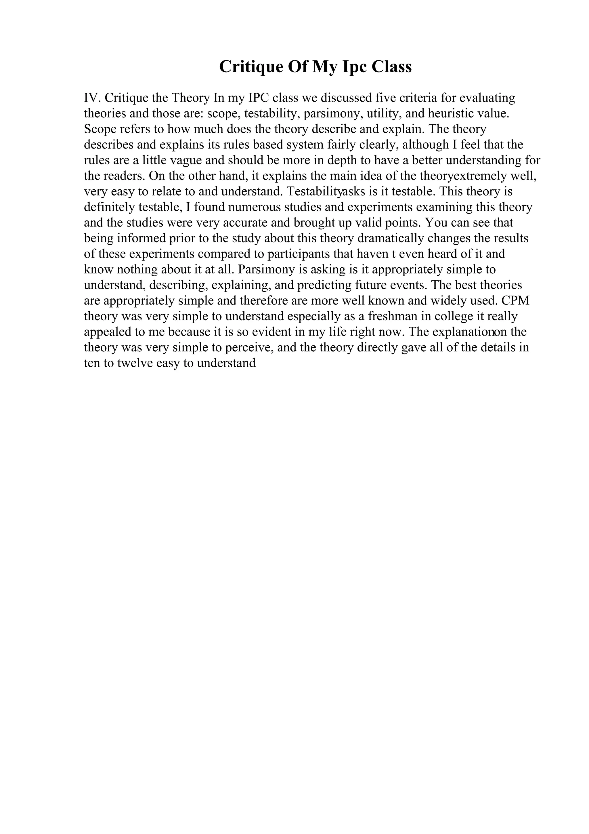 Critique Of My Ipc Class
IV. Critique the Theory In my IPC class we discussed five criteria for evaluating
theories and those are: scope, testability, parsimony, utility, and heuristic value.
Scope refers to how much does the theory describe and explain. The theory
describes and explains its rules based system fairly clearly, although I feel that the
rules are a little vague and should be more in depth to have a better understanding for
the readers. On the other hand, it explains the main idea of the theoryextremely well,
very easy to relate to and understand. Testabilityasks is it testable. This theory is
definitely testable, I found numerous studies and experiments examining this theory
and the studies were very accurate and brought up valid points. You can see that
being informed prior to the study about this theory dramatically changes the results
of these experiments compared to participants that haven t even heard of it and
know nothing about it at all. Parsimony is asking is it appropriately simple to
understand, describing, explaining, and predicting future events. The best theories
are appropriately simple and therefore are more well known and widely used. CPM
theory was very simple to understand especially as a freshman in college it really
appealed to me because it is so evident in my life right now. The explanationon the
theory was very simple to perceive, and the theory directly gave all of the details in
ten to twelve easy to understand
 