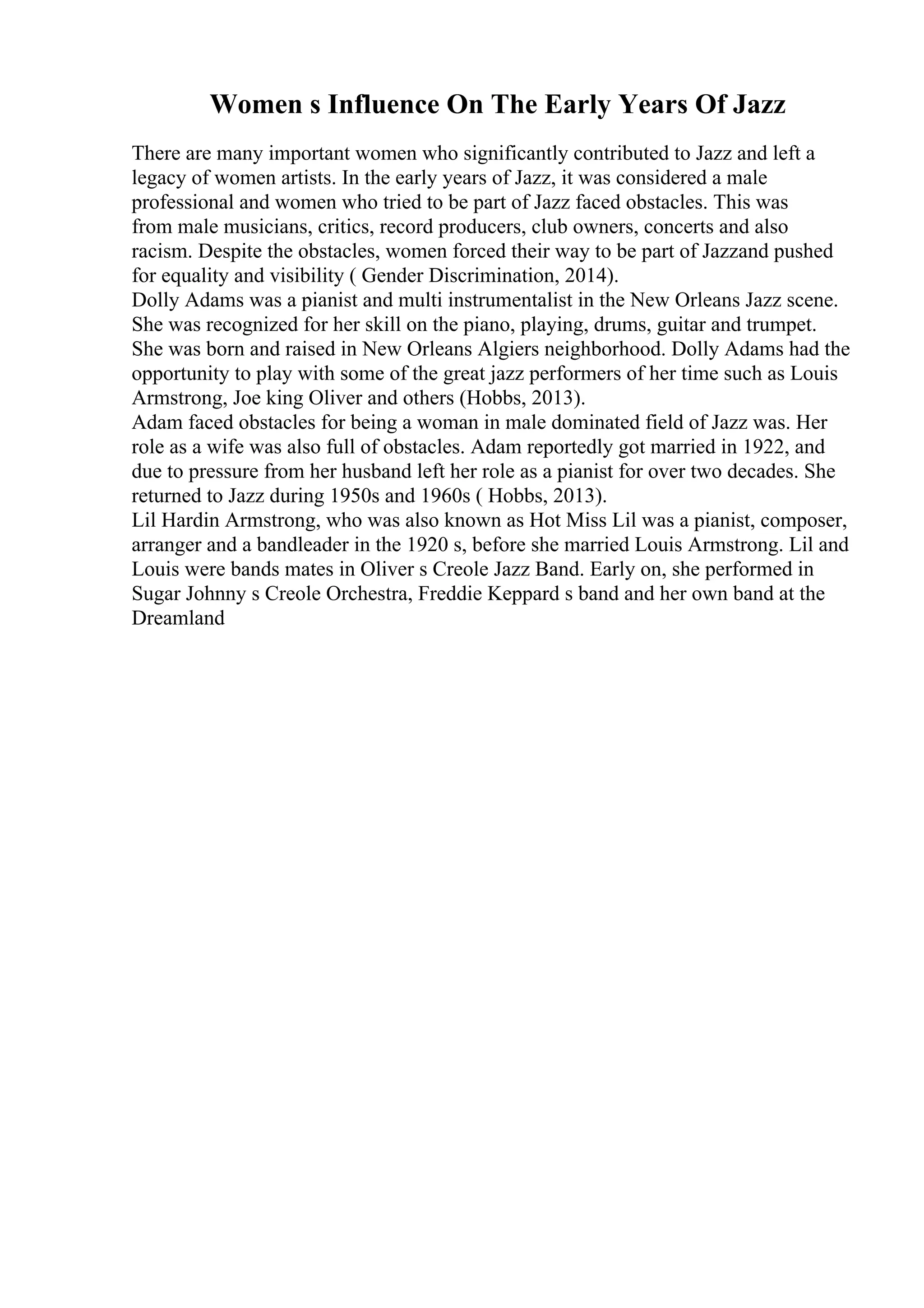 Women s Influence On The Early Years Of Jazz
There are many important women who significantly contributed to Jazz and left a
legacy of women artists. In the early years of Jazz, it was considered a male
professional and women who tried to be part of Jazz faced obstacles. This was
from male musicians, critics, record producers, club owners, concerts and also
racism. Despite the obstacles, women forced their way to be part of Jazzand pushed
for equality and visibility ( Gender Discrimination, 2014).
Dolly Adams was a pianist and multi instrumentalist in the New Orleans Jazz scene.
She was recognized for her skill on the piano, playing, drums, guitar and trumpet.
She was born and raised in New Orleans Algiers neighborhood. Dolly Adams had the
opportunity to play with some of the great jazz performers of her time such as Louis
Armstrong, Joe king Oliver and others (Hobbs, 2013).
Adam faced obstacles for being a woman in male dominated field of Jazz was. Her
role as a wife was also full of obstacles. Adam reportedly got married in 1922, and
due to pressure from her husband left her role as a pianist for over two decades. She
returned to Jazz during 1950s and 1960s ( Hobbs, 2013).
Lil Hardin Armstrong, who was also known as Hot Miss Lil was a pianist, composer,
arranger and a bandleader in the 1920 s, before she married Louis Armstrong. Lil and
Louis were bands mates in Oliver s Creole Jazz Band. Early on, she performed in
Sugar Johnny s Creole Orchestra, Freddie Keppard s band and her own band at the
Dreamland
 