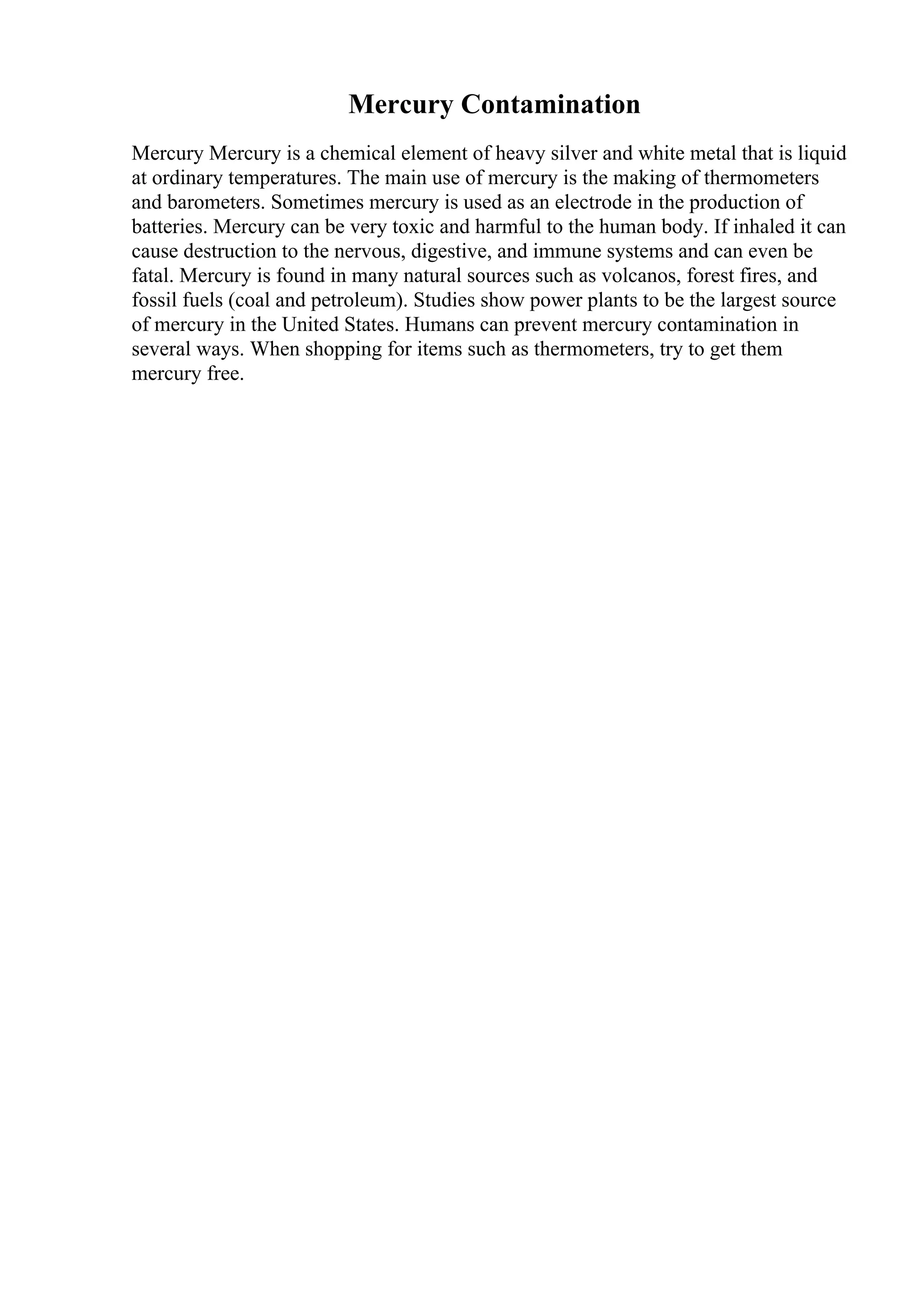 Mercury Contamination
Mercury Mercury is a chemical element of heavy silver and white metal that is liquid
at ordinary temperatures. The main use of mercury is the making of thermometers
and barometers. Sometimes mercury is used as an electrode in the production of
batteries. Mercury can be very toxic and harmful to the human body. If inhaled it can
cause destruction to the nervous, digestive, and immune systems and can even be
fatal. Mercury is found in many natural sources such as volcanos, forest fires, and
fossil fuels (coal and petroleum). Studies show power plants to be the largest source
of mercury in the United States. Humans can prevent mercury contamination in
several ways. When shopping for items such as thermometers, try to get them
mercury free.
 