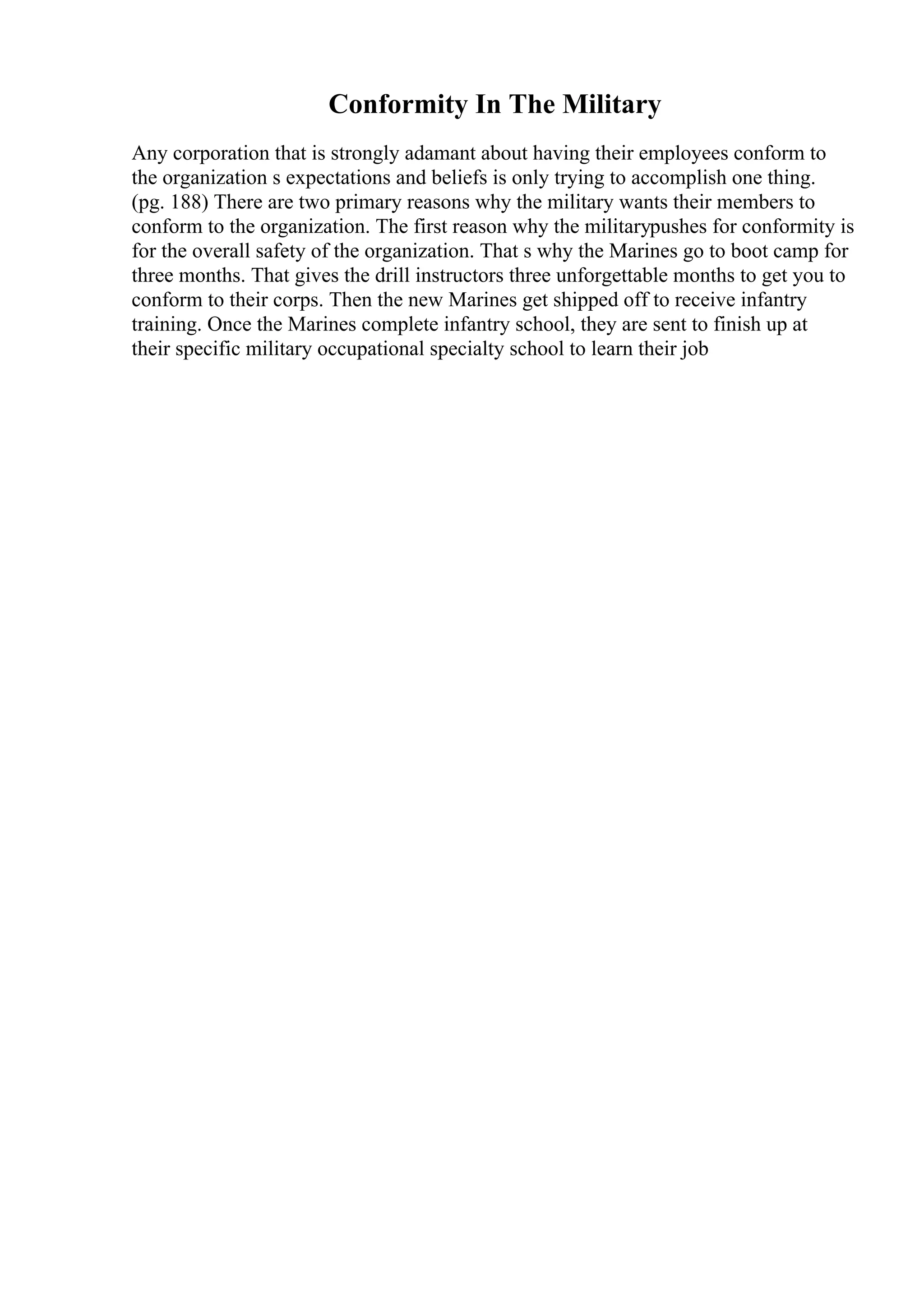 Conformity In The Military
Any corporation that is strongly adamant about having their employees conform to
the organization s expectations and beliefs is only trying to accomplish one thing.
(pg. 188) There are two primary reasons why the military wants their members to
conform to the organization. The first reason why the militarypushes for conformity is
for the overall safety of the organization. That s why the Marines go to boot camp for
three months. That gives the drill instructors three unforgettable months to get you to
conform to their corps. Then the new Marines get shipped off to receive infantry
training. Once the Marines complete infantry school, they are sent to finish up at
their specific military occupational specialty school to learn their job
 