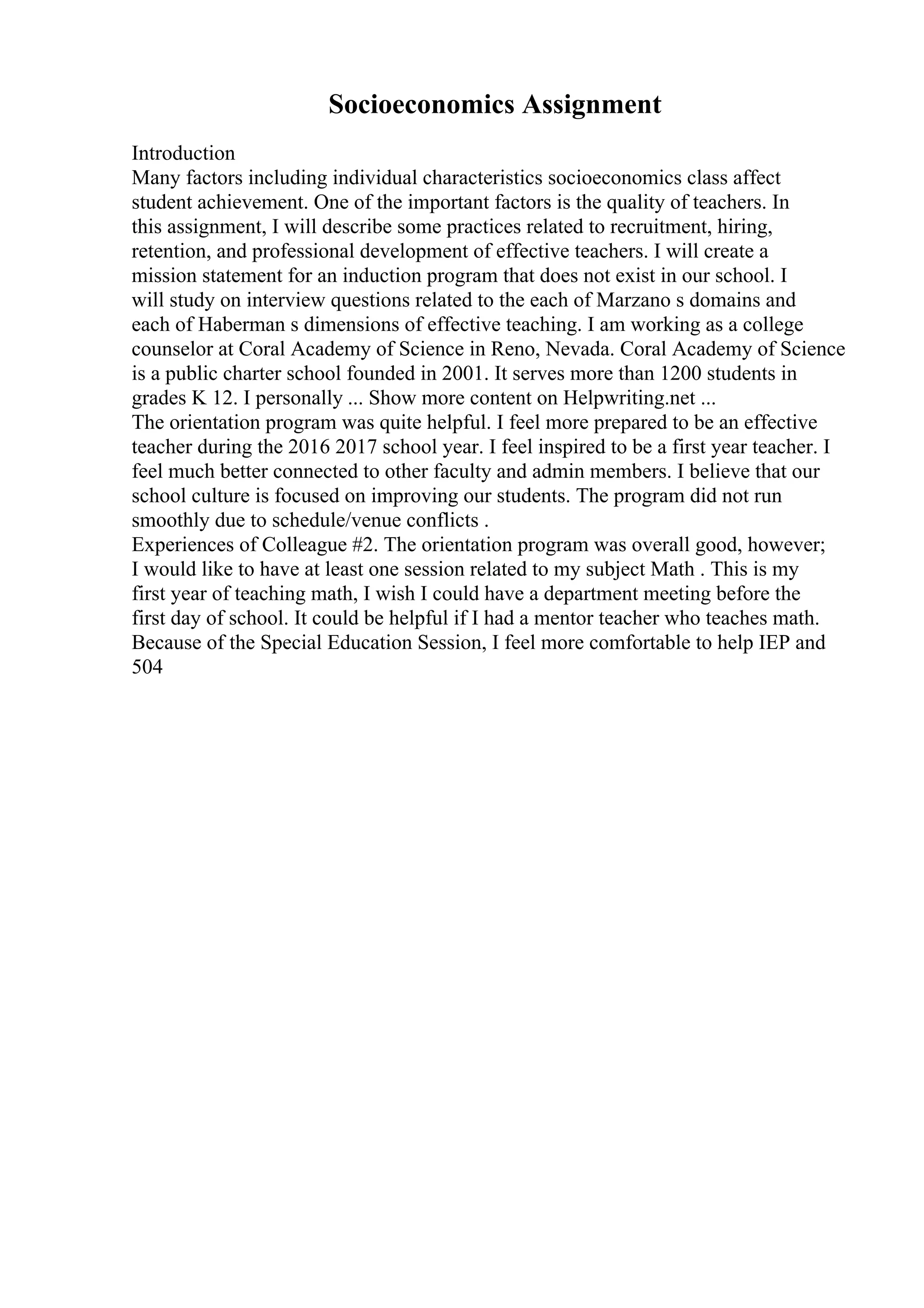 Socioeconomics Assignment
Introduction
Many factors including individual characteristics socioeconomics class affect
student achievement. One of the important factors is the quality of teachers. In
this assignment, I will describe some practices related to recruitment, hiring,
retention, and professional development of effective teachers. I will create a
mission statement for an induction program that does not exist in our school. I
will study on interview questions related to the each of Marzano s domains and
each of Haberman s dimensions of effective teaching. I am working as a college
counselor at Coral Academy of Science in Reno, Nevada. Coral Academy of Science
is a public charter school founded in 2001. It serves more than 1200 students in
grades K 12. I personally ... Show more content on Helpwriting.net ...
The orientation program was quite helpful. I feel more prepared to be an effective
teacher during the 2016 2017 school year. I feel inspired to be a first year teacher. I
feel much better connected to other faculty and admin members. I believe that our
school culture is focused on improving our students. The program did not run
smoothly due to schedule/venue conflicts .
Experiences of Colleague #2. The orientation program was overall good, however;
I would like to have at least one session related to my subject Math . This is my
first year of teaching math, I wish I could have a department meeting before the
first day of school. It could be helpful if I had a mentor teacher who teaches math.
Because of the Special Education Session, I feel more comfortable to help IEP and
504
 