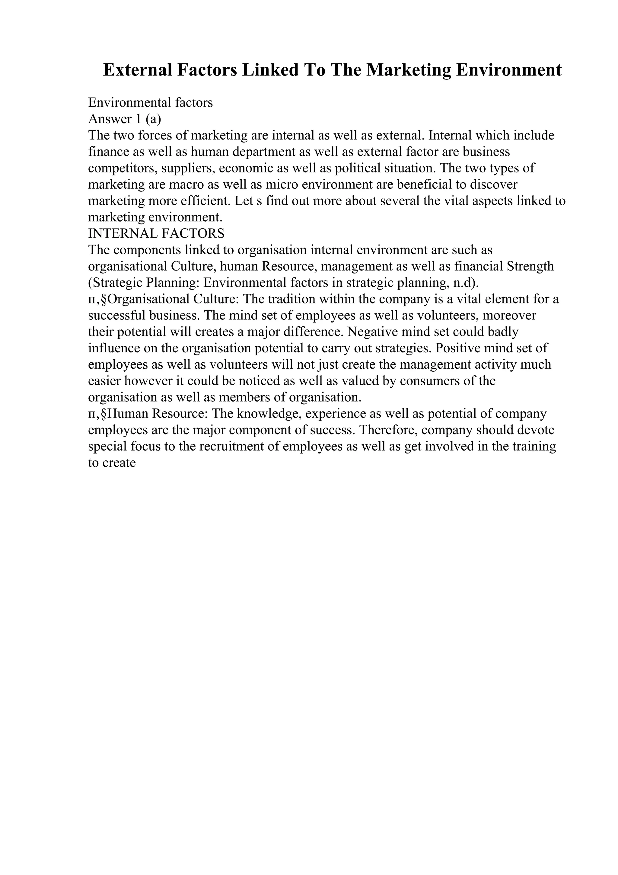 External Factors Linked To The Marketing Environment
Environmental factors
Answer 1 (a)
The two forces of marketing are internal as well as external. Internal which include
finance as well as human department as well as external factor are business
competitors, suppliers, economic as well as political situation. The two types of
marketing are macro as well as micro environment are beneficial to discover
marketing more efficient. Let s find out more about several the vital aspects linked to
marketing environment.
INTERNAL FACTORS
The components linked to organisation internal environment are such as
organisational Culture, human Resource, management as well as financial Strength
(Strategic Planning: Environmental factors in strategic planning, n.d).
п‚§Organisational Culture: The tradition within the company is a vital element for a
successful business. The mind set of employees as well as volunteers, moreover
their potential will creates a major difference. Negative mind set could badly
influence on the organisation potential to carry out strategies. Positive mind set of
employees as well as volunteers will not just create the management activity much
easier however it could be noticed as well as valued by consumers of the
organisation as well as members of organisation.
п‚§Human Resource: The knowledge, experience as well as potential of company
employees are the major component of success. Therefore, company should devote
special focus to the recruitment of employees as well as get involved in the training
to create
 