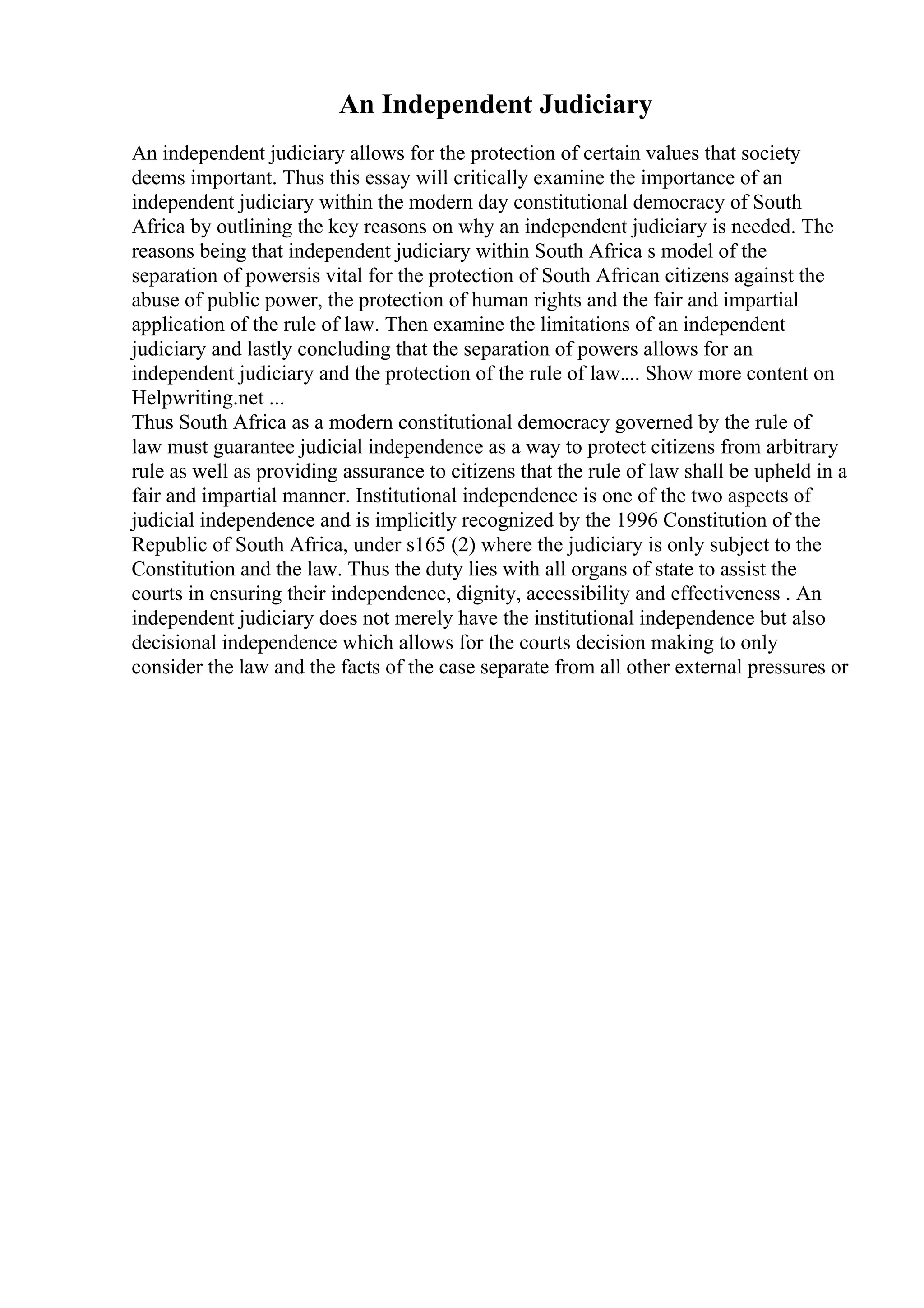 An Independent Judiciary
An independent judiciary allows for the protection of certain values that society
deems important. Thus this essay will critically examine the importance of an
independent judiciary within the modern day constitutional democracy of South
Africa by outlining the key reasons on why an independent judiciary is needed. The
reasons being that independent judiciary within South Africa s model of the
separation of powersis vital for the protection of South African citizens against the
abuse of public power, the protection of human rights and the fair and impartial
application of the rule of law. Then examine the limitations of an independent
judiciary and lastly concluding that the separation of powers allows for an
independent judiciary and the protection of the rule of law.... Show more content on
Helpwriting.net ...
Thus South Africa as a modern constitutional democracy governed by the rule of
law must guarantee judicial independence as a way to protect citizens from arbitrary
rule as well as providing assurance to citizens that the rule of law shall be upheld in a
fair and impartial manner. Institutional independence is one of the two aspects of
judicial independence and is implicitly recognized by the 1996 Constitution of the
Republic of South Africa, under s165 (2) where the judiciary is only subject to the
Constitution and the law. Thus the duty lies with all organs of state to assist the
courts in ensuring their independence, dignity, accessibility and effectiveness . An
independent judiciary does not merely have the institutional independence but also
decisional independence which allows for the courts decision making to only
consider the law and the facts of the case separate from all other external pressures or
 