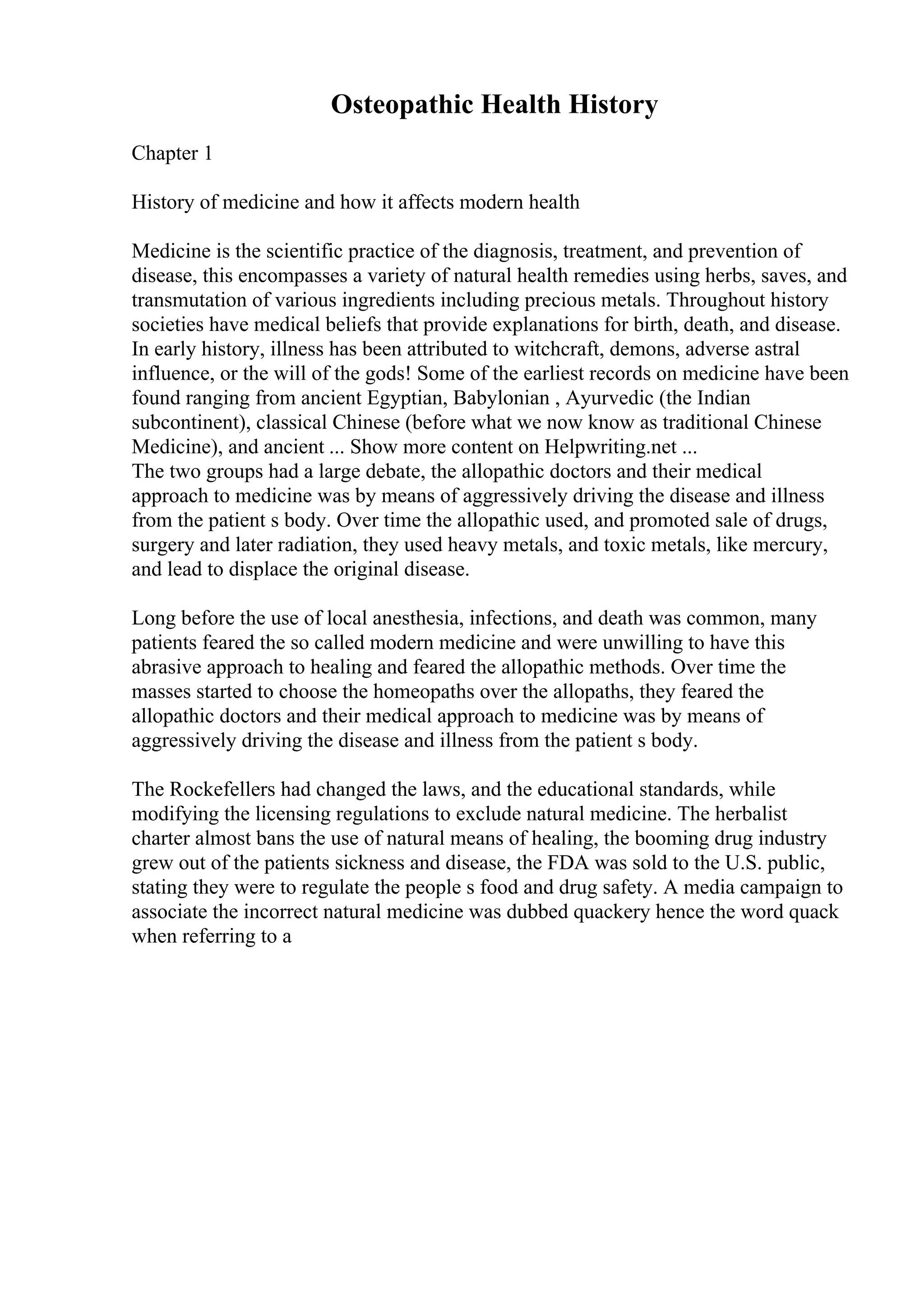 Osteopathic Health History
Chapter 1
History of medicine and how it affects modern health
Medicine is the scientific practice of the diagnosis, treatment, and prevention of
disease, this encompasses a variety of natural health remedies using herbs, saves, and
transmutation of various ingredients including precious metals. Throughout history
societies have medical beliefs that provide explanations for birth, death, and disease.
In early history, illness has been attributed to witchcraft, demons, adverse astral
influence, or the will of the gods! Some of the earliest records on medicine have been
found ranging from ancient Egyptian, Babylonian , Ayurvedic (the Indian
subcontinent), classical Chinese (before what we now know as traditional Chinese
Medicine), and ancient ... Show more content on Helpwriting.net ...
The two groups had a large debate, the allopathic doctors and their medical
approach to medicine was by means of aggressively driving the disease and illness
from the patient s body. Over time the allopathic used, and promoted sale of drugs,
surgery and later radiation, they used heavy metals, and toxic metals, like mercury,
and lead to displace the original disease.
Long before the use of local anesthesia, infections, and death was common, many
patients feared the so called modern medicine and were unwilling to have this
abrasive approach to healing and feared the allopathic methods. Over time the
masses started to choose the homeopaths over the allopaths, they feared the
allopathic doctors and their medical approach to medicine was by means of
aggressively driving the disease and illness from the patient s body.
The Rockefellers had changed the laws, and the educational standards, while
modifying the licensing regulations to exclude natural medicine. The herbalist
charter almost bans the use of natural means of healing, the booming drug industry
grew out of the patients sickness and disease, the FDA was sold to the U.S. public,
stating they were to regulate the people s food and drug safety. A media campaign to
associate the incorrect natural medicine was dubbed quackery hence the word quack
when referring to a
 