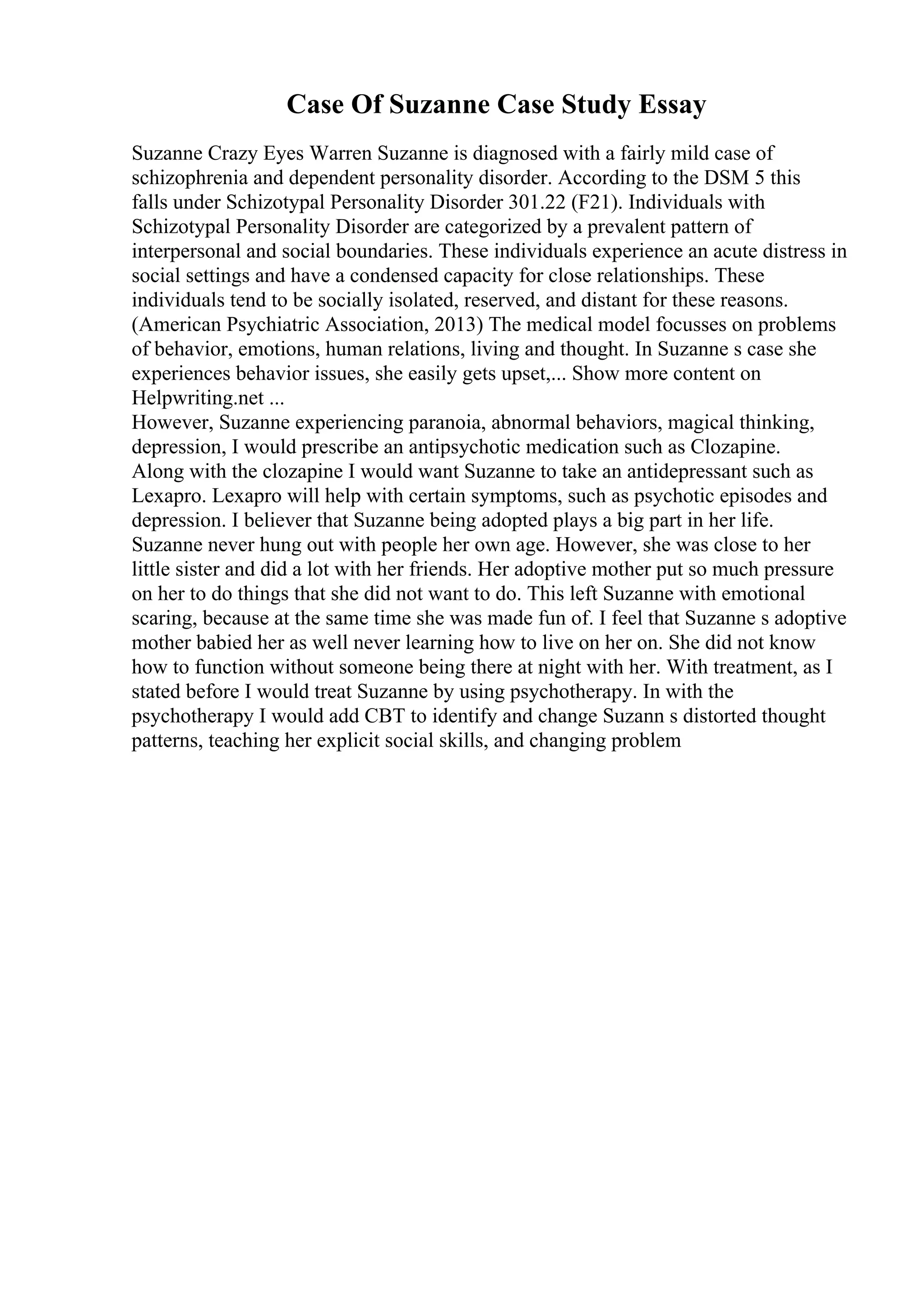Case Of Suzanne Case Study Essay
Suzanne Crazy Eyes Warren Suzanne is diagnosed with a fairly mild case of
schizophrenia and dependent personality disorder. According to the DSM 5 this
falls under Schizotypal Personality Disorder 301.22 (F21). Individuals with
Schizotypal Personality Disorder are categorized by a prevalent pattern of
interpersonal and social boundaries. These individuals experience an acute distress in
social settings and have a condensed capacity for close relationships. These
individuals tend to be socially isolated, reserved, and distant for these reasons.
(American Psychiatric Association, 2013) The medical model focusses on problems
of behavior, emotions, human relations, living and thought. In Suzanne s case she
experiences behavior issues, she easily gets upset,... Show more content on
Helpwriting.net ...
However, Suzanne experiencing paranoia, abnormal behaviors, magical thinking,
depression, I would prescribe an antipsychotic medication such as Clozapine.
Along with the clozapine I would want Suzanne to take an antidepressant such as
Lexapro. Lexapro will help with certain symptoms, such as psychotic episodes and
depression. I believer that Suzanne being adopted plays a big part in her life.
Suzanne never hung out with people her own age. However, she was close to her
little sister and did a lot with her friends. Her adoptive mother put so much pressure
on her to do things that she did not want to do. This left Suzanne with emotional
scaring, because at the same time she was made fun of. I feel that Suzanne s adoptive
mother babied her as well never learning how to live on her on. She did not know
how to function without someone being there at night with her. With treatment, as I
stated before I would treat Suzanne by using psychotherapy. In with the
psychotherapy I would add CBT to identify and change Suzann s distorted thought
patterns, teaching her explicit social skills, and changing problem
 