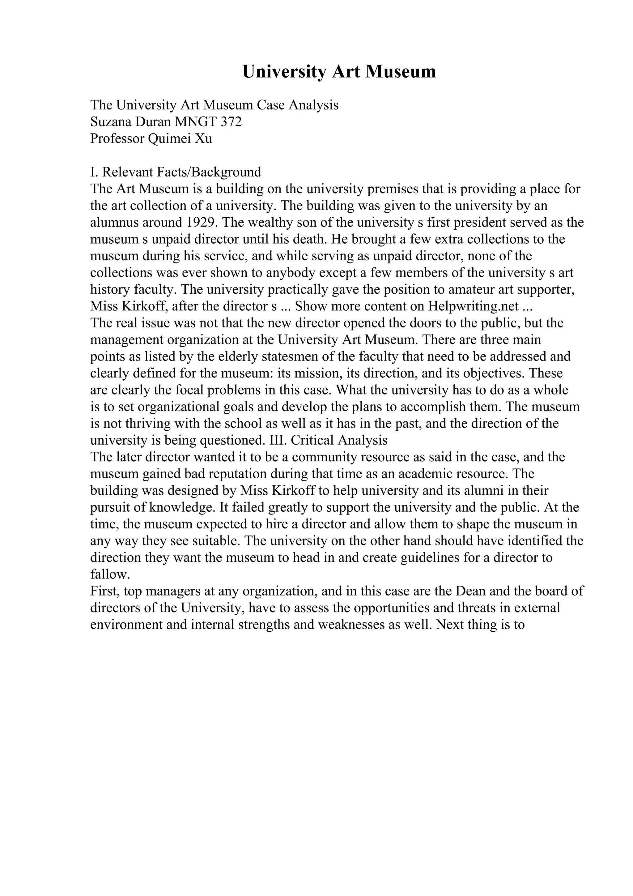 University Art Museum
The University Art Museum Case Analysis
Suzana Duran MNGT 372
Professor Quimei Xu
I. Relevant Facts/Background
The Art Museum is a building on the university premises that is providing a place for
the art collection of a university. The building was given to the university by an
alumnus around 1929. The wealthy son of the university s first president served as the
museum s unpaid director until his death. He brought a few extra collections to the
museum during his service, and while serving as unpaid director, none of the
collections was ever shown to anybody except a few members of the university s art
history faculty. The university practically gave the position to amateur art supporter,
Miss Kirkoff, after the director s ... Show more content on Helpwriting.net ...
The real issue was not that the new director opened the doors to the public, but the
management organization at the University Art Museum. There are three main
points as listed by the elderly statesmen of the faculty that need to be addressed and
clearly defined for the museum: its mission, its direction, and its objectives. These
are clearly the focal problems in this case. What the university has to do as a whole
is to set organizational goals and develop the plans to accomplish them. The museum
is not thriving with the school as well as it has in the past, and the direction of the
university is being questioned. III. Critical Analysis
The later director wanted it to be a community resource as said in the case, and the
museum gained bad reputation during that time as an academic resource. The
building was designed by Miss Kirkoff to help university and its alumni in their
pursuit of knowledge. It failed greatly to support the university and the public. At the
time, the museum expected to hire a director and allow them to shape the museum in
any way they see suitable. The university on the other hand should have identified the
direction they want the museum to head in and create guidelines for a director to
fallow.
First, top managers at any organization, and in this case are the Dean and the board of
directors of the University, have to assess the opportunities and threats in external
environment and internal strengths and weaknesses as well. Next thing is to
 