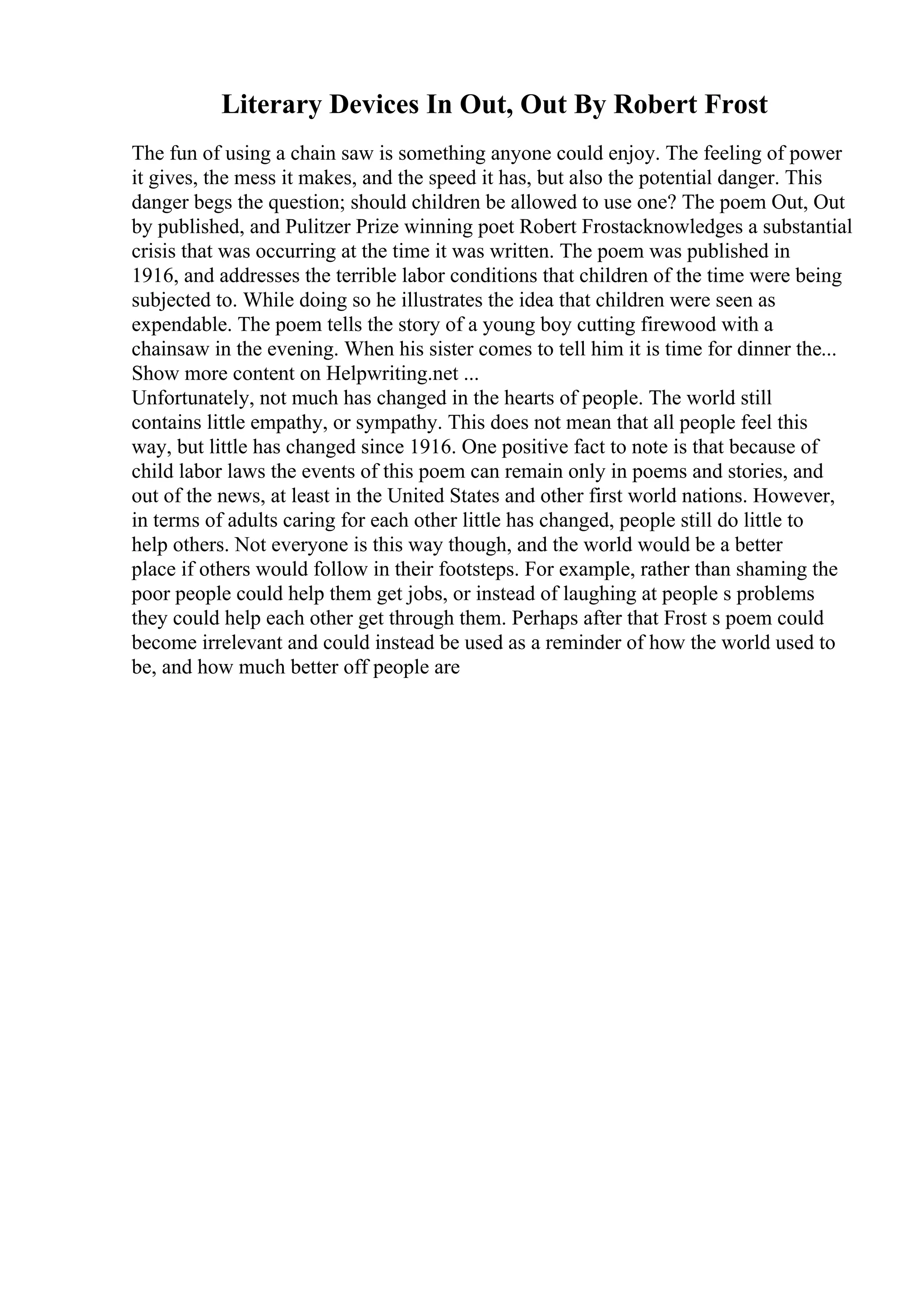 Literary Devices In Out, Out By Robert Frost
The fun of using a chain saw is something anyone could enjoy. The feeling of power
it gives, the mess it makes, and the speed it has, but also the potential danger. This
danger begs the question; should children be allowed to use one? The poem Out, Out
by published, and Pulitzer Prize winning poet Robert Frostacknowledges a substantial
crisis that was occurring at the time it was written. The poem was published in
1916, and addresses the terrible labor conditions that children of the time were being
subjected to. While doing so he illustrates the idea that children were seen as
expendable. The poem tells the story of a young boy cutting firewood with a
chainsaw in the evening. When his sister comes to tell him it is time for dinner the...
Show more content on Helpwriting.net ...
Unfortunately, not much has changed in the hearts of people. The world still
contains little empathy, or sympathy. This does not mean that all people feel this
way, but little has changed since 1916. One positive fact to note is that because of
child labor laws the events of this poem can remain only in poems and stories, and
out of the news, at least in the United States and other first world nations. However,
in terms of adults caring for each other little has changed, people still do little to
help others. Not everyone is this way though, and the world would be a better
place if others would follow in their footsteps. For example, rather than shaming the
poor people could help them get jobs, or instead of laughing at people s problems
they could help each other get through them. Perhaps after that Frost s poem could
become irrelevant and could instead be used as a reminder of how the world used to
be, and how much better off people are
 