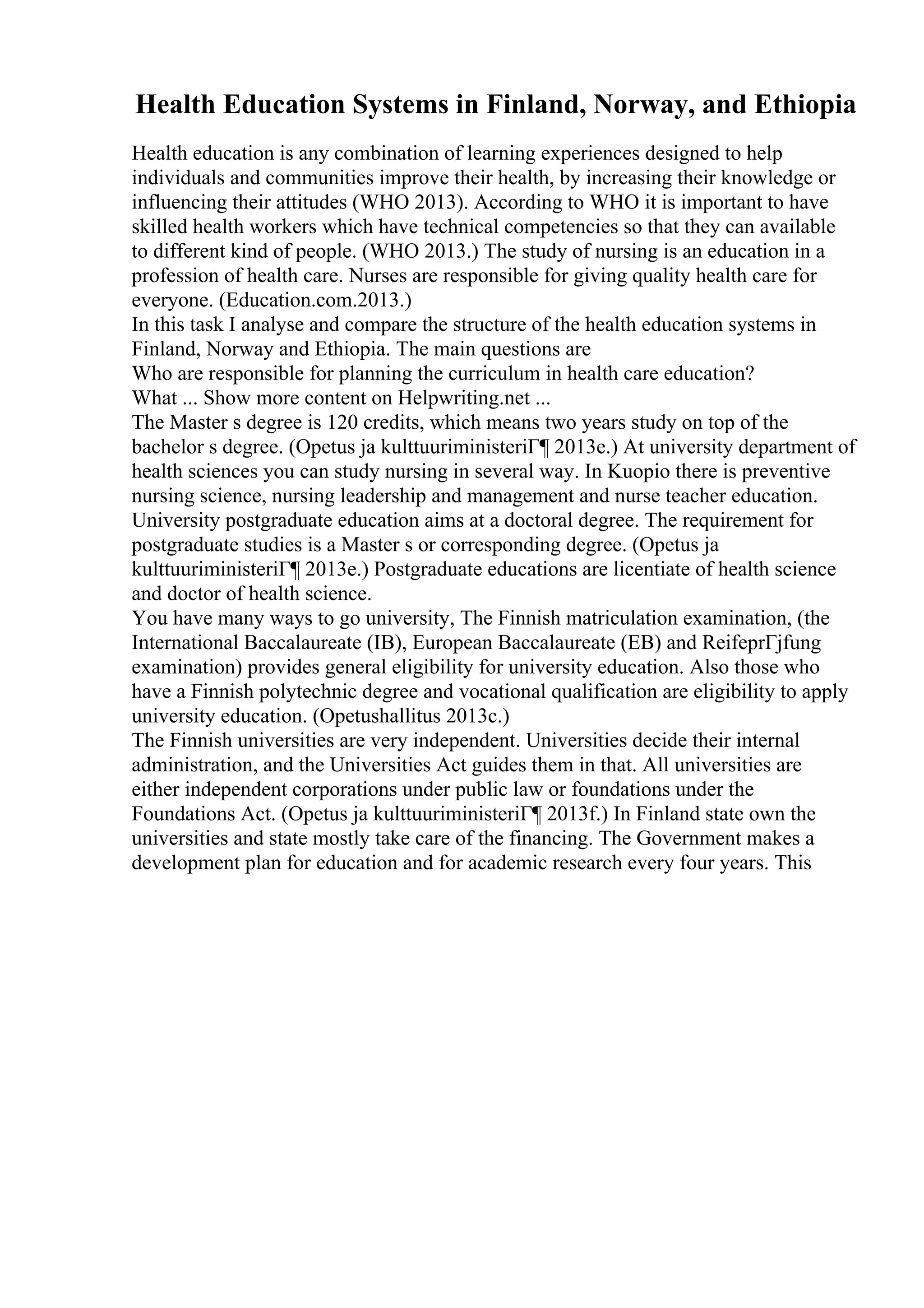 Health Education Systems in Finland, Norway, and Ethiopia
Health education is any combination of learning experiences designed to help
individuals and communities improve their health, by increasing their knowledge or
influencing their attitudes (WHO 2013). According to WHO it is important to have
skilled health workers which have technical competencies so that they can available
to different kind of people. (WHO 2013.) The study of nursing is an education in a
profession of health care. Nurses are responsible for giving quality health care for
everyone. (Education.com.2013.)
In this task I analyse and compare the structure of the health education systems in
Finland, Norway and Ethiopia. The main questions are
Who are responsible for planning the curriculum in health care education?
What ... Show more content on Helpwriting.net ...
The Master s degree is 120 credits, which means two years study on top of the
bachelor s degree. (Opetus ja kulttuuriministeriГ¶ 2013e.) At university department of
health sciences you can study nursing in several way. In Kuopio there is preventive
nursing science, nursing leadership and management and nurse teacher education.
University postgraduate education aims at a doctoral degree. The requirement for
postgraduate studies is a Master s or corresponding degree. (Opetus ja
kulttuuriministeriГ¶ 2013e.) Postgraduate educations are licentiate of health science
and doctor of health science.
You have many ways to go university, The Finnish matriculation examination, (the
International Baccalaureate (IB), European Baccalaureate (EB) and ReifeprГјfung
examination) provides general eligibility for university education. Also those who
have a Finnish polytechnic degree and vocational qualification are eligibility to apply
university education. (Opetushallitus 2013c.)
The Finnish universities are very independent. Universities decide their internal
administration, and the Universities Act guides them in that. All universities are
either independent corporations under public law or foundations under the
Foundations Act. (Opetus ja kulttuuriministeriГ¶ 2013f.) In Finland state own the
universities and state mostly take care of the financing. The Government makes a
development plan for education and for academic research every four years. This
 