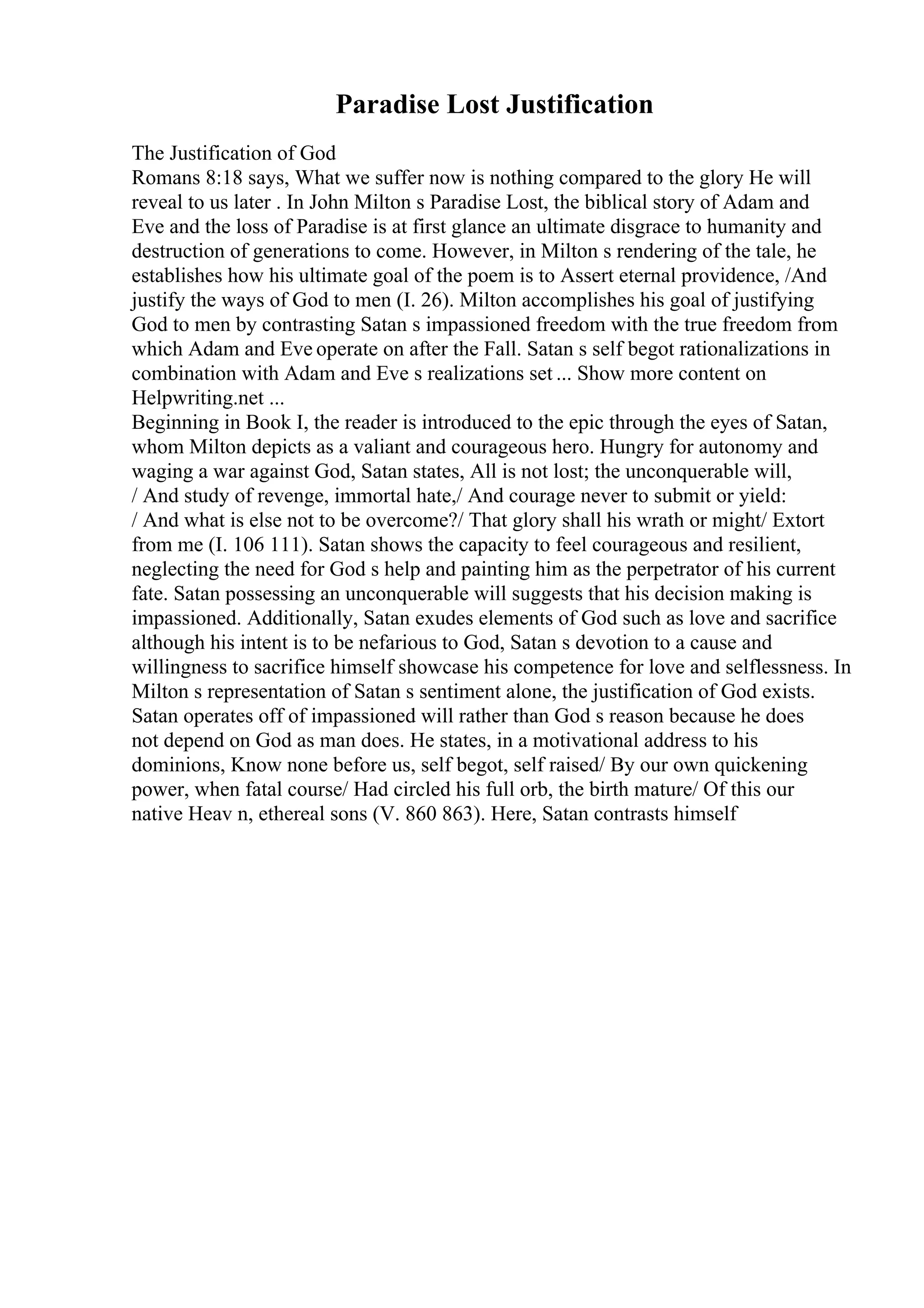 Paradise Lost Justification
The Justification of God
Romans 8:18 says, What we suffer now is nothing compared to the glory He will
reveal to us later . In John Milton s Paradise Lost, the biblical story of Adam and
Eve and the loss of Paradise is at first glance an ultimate disgrace to humanity and
destruction of generations to come. However, in Milton s rendering of the tale, he
establishes how his ultimate goal of the poem is to Assert eternal providence, /And
justify the ways of God to men (I. 26). Milton accomplishes his goal of justifying
God to men by contrasting Satan s impassioned freedom with the true freedom from
which Adam and Eve operate on after the Fall. Satan s self begot rationalizations in
combination with Adam and Eve s realizations set ... Show more content on
Helpwriting.net ...
Beginning in Book I, the reader is introduced to the epic through the eyes of Satan,
whom Milton depicts as a valiant and courageous hero. Hungry for autonomy and
waging a war against God, Satan states, All is not lost; the unconquerable will,
/ And study of revenge, immortal hate,/ And courage never to submit or yield:
/ And what is else not to be overcome?/ That glory shall his wrath or might/ Extort
from me (I. 106 111). Satan shows the capacity to feel courageous and resilient,
neglecting the need for God s help and painting him as the perpetrator of his current
fate. Satan possessing an unconquerable will suggests that his decision making is
impassioned. Additionally, Satan exudes elements of God such as love and sacrifice
although his intent is to be nefarious to God, Satan s devotion to a cause and
willingness to sacrifice himself showcase his competence for love and selflessness. In
Milton s representation of Satan s sentiment alone, the justification of God exists.
Satan operates off of impassioned will rather than God s reason because he does
not depend on God as man does. He states, in a motivational address to his
dominions, Know none before us, self begot, self raised/ By our own quickening
power, when fatal course/ Had circled his full orb, the birth mature/ Of this our
native Heav n, ethereal sons (V. 860 863). Here, Satan contrasts himself
 