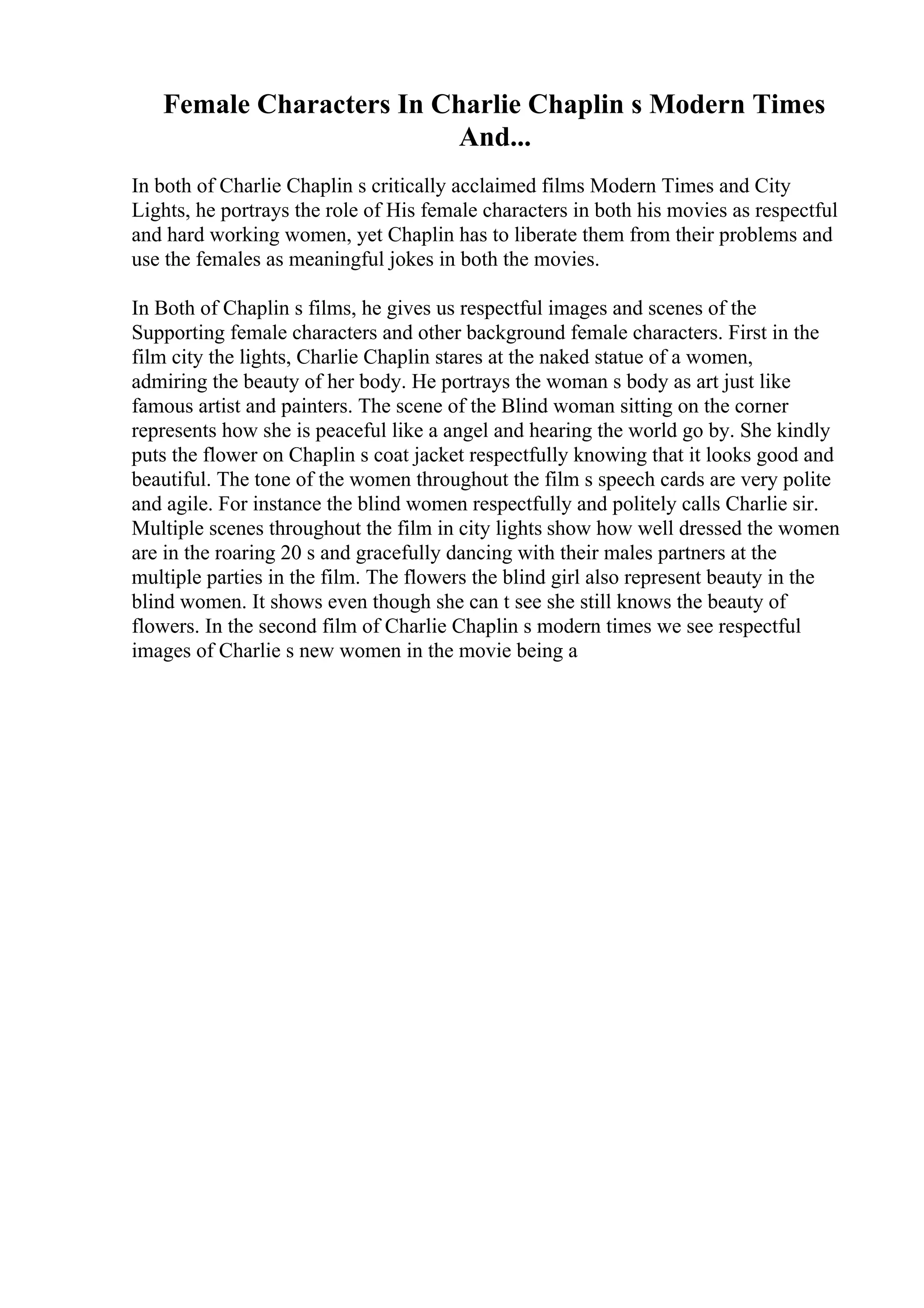 Female Characters In Charlie Chaplin s Modern Times
And...
In both of Charlie Chaplin s critically acclaimed films Modern Times and City
Lights, he portrays the role of His female characters in both his movies as respectful
and hard working women, yet Chaplin has to liberate them from their problems and
use the females as meaningful jokes in both the movies.
In Both of Chaplin s films, he gives us respectful images and scenes of the
Supporting female characters and other background female characters. First in the
film city the lights, Charlie Chaplin stares at the naked statue of a women,
admiring the beauty of her body. He portrays the woman s body as art just like
famous artist and painters. The scene of the Blind woman sitting on the corner
represents how she is peaceful like a angel and hearing the world go by. She kindly
puts the flower on Chaplin s coat jacket respectfully knowing that it looks good and
beautiful. The tone of the women throughout the film s speech cards are very polite
and agile. For instance the blind women respectfully and politely calls Charlie sir.
Multiple scenes throughout the film in city lights show how well dressed the women
are in the roaring 20 s and gracefully dancing with their males partners at the
multiple parties in the film. The flowers the blind girl also represent beauty in the
blind women. It shows even though she can t see she still knows the beauty of
flowers. In the second film of Charlie Chaplin s modern times we see respectful
images of Charlie s new women in the movie being a
 