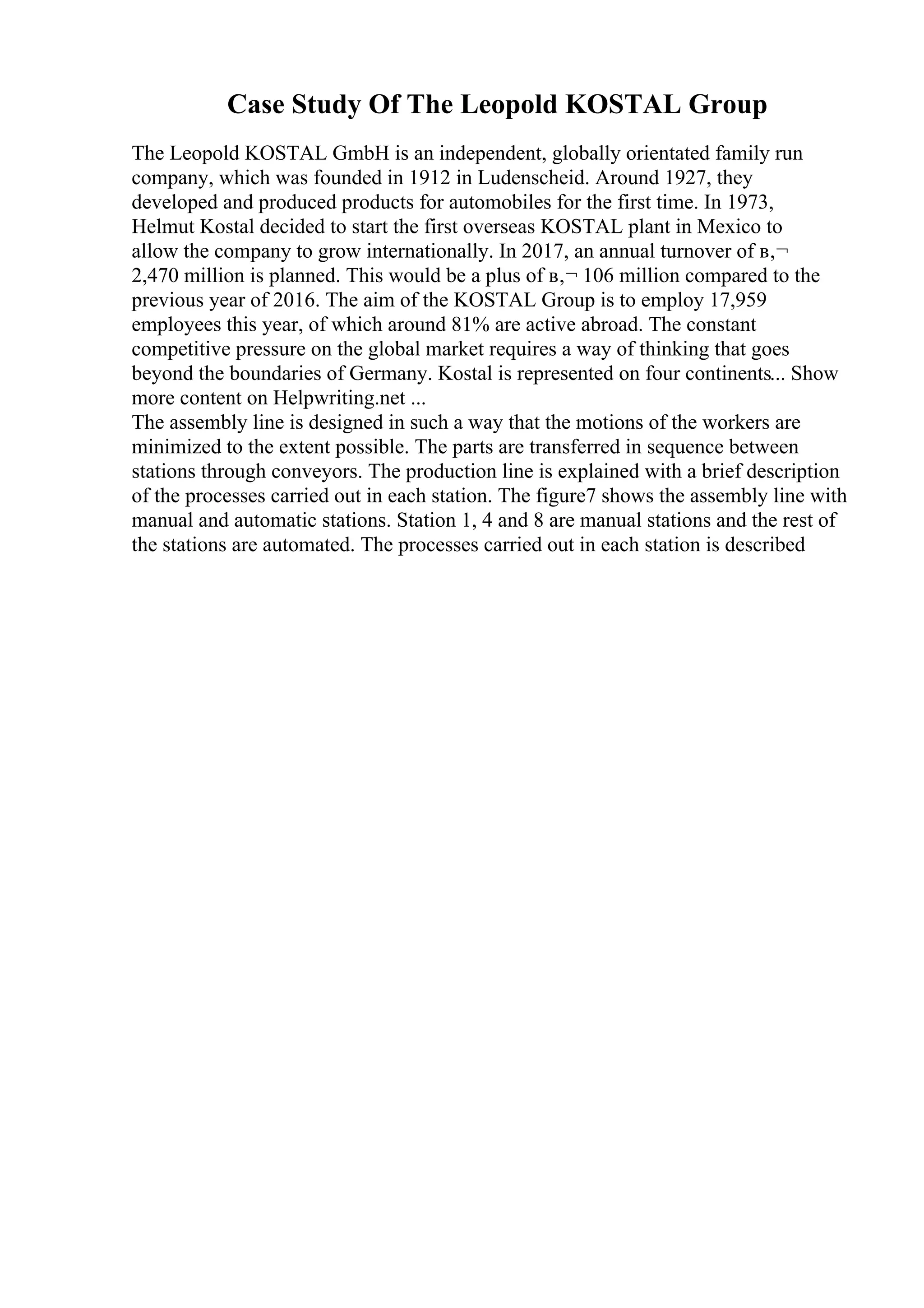 Case Study Of The Leopold KOSTAL Group
The Leopold KOSTAL GmbH is an independent, globally orientated family run
company, which was founded in 1912 in Ludenscheid. Around 1927, they
developed and produced products for automobiles for the first time. In 1973,
Helmut Kostal decided to start the first overseas KOSTAL plant in Mexico to
allow the company to grow internationally. In 2017, an annual turnover of в‚¬
2,470 million is planned. This would be a plus of в‚¬ 106 million compared to the
previous year of 2016. The aim of the KOSTAL Group is to employ 17,959
employees this year, of which around 81% are active abroad. The constant
competitive pressure on the global market requires a way of thinking that goes
beyond the boundaries of Germany. Kostal is represented on four continents... Show
more content on Helpwriting.net ...
The assembly line is designed in such a way that the motions of the workers are
minimized to the extent possible. The parts are transferred in sequence between
stations through conveyors. The production line is explained with a brief description
of the processes carried out in each station. The figure7 shows the assembly line with
manual and automatic stations. Station 1, 4 and 8 are manual stations and the rest of
the stations are automated. The processes carried out in each station is described
 