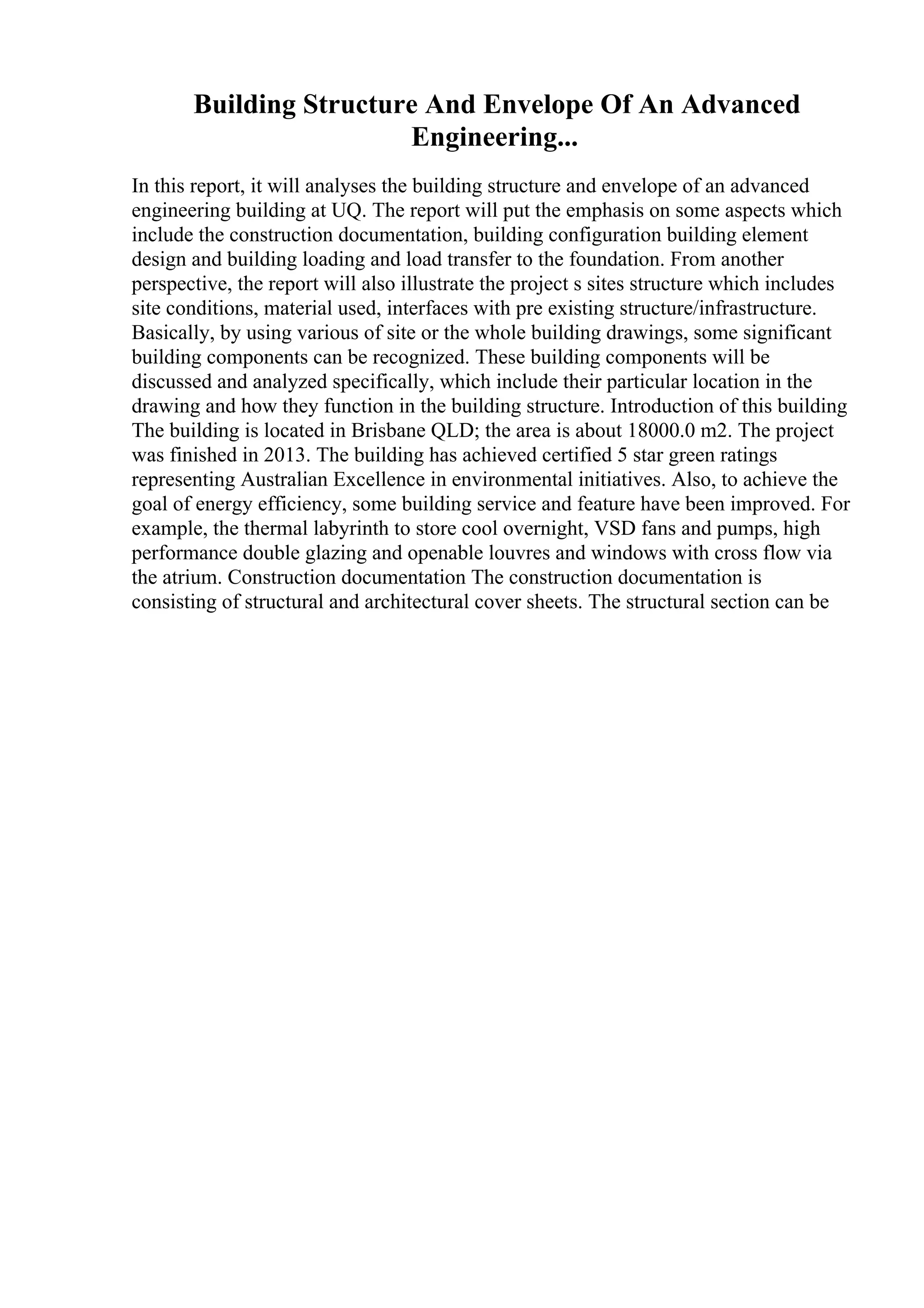 Building Structure And Envelope Of An Advanced
Engineering...
In this report, it will analyses the building structure and envelope of an advanced
engineering building at UQ. The report will put the emphasis on some aspects which
include the construction documentation, building configuration building element
design and building loading and load transfer to the foundation. From another
perspective, the report will also illustrate the project s sites structure which includes
site conditions, material used, interfaces with pre existing structure/infrastructure.
Basically, by using various of site or the whole building drawings, some significant
building components can be recognized. These building components will be
discussed and analyzed specifically, which include their particular location in the
drawing and how they function in the building structure. Introduction of this building
The building is located in Brisbane QLD; the area is about 18000.0 m2. The project
was finished in 2013. The building has achieved certified 5 star green ratings
representing Australian Excellence in environmental initiatives. Also, to achieve the
goal of energy efficiency, some building service and feature have been improved. For
example, the thermal labyrinth to store cool overnight, VSD fans and pumps, high
performance double glazing and openable louvres and windows with cross flow via
the atrium. Construction documentation The construction documentation is
consisting of structural and architectural cover sheets. The structural section can be
 
