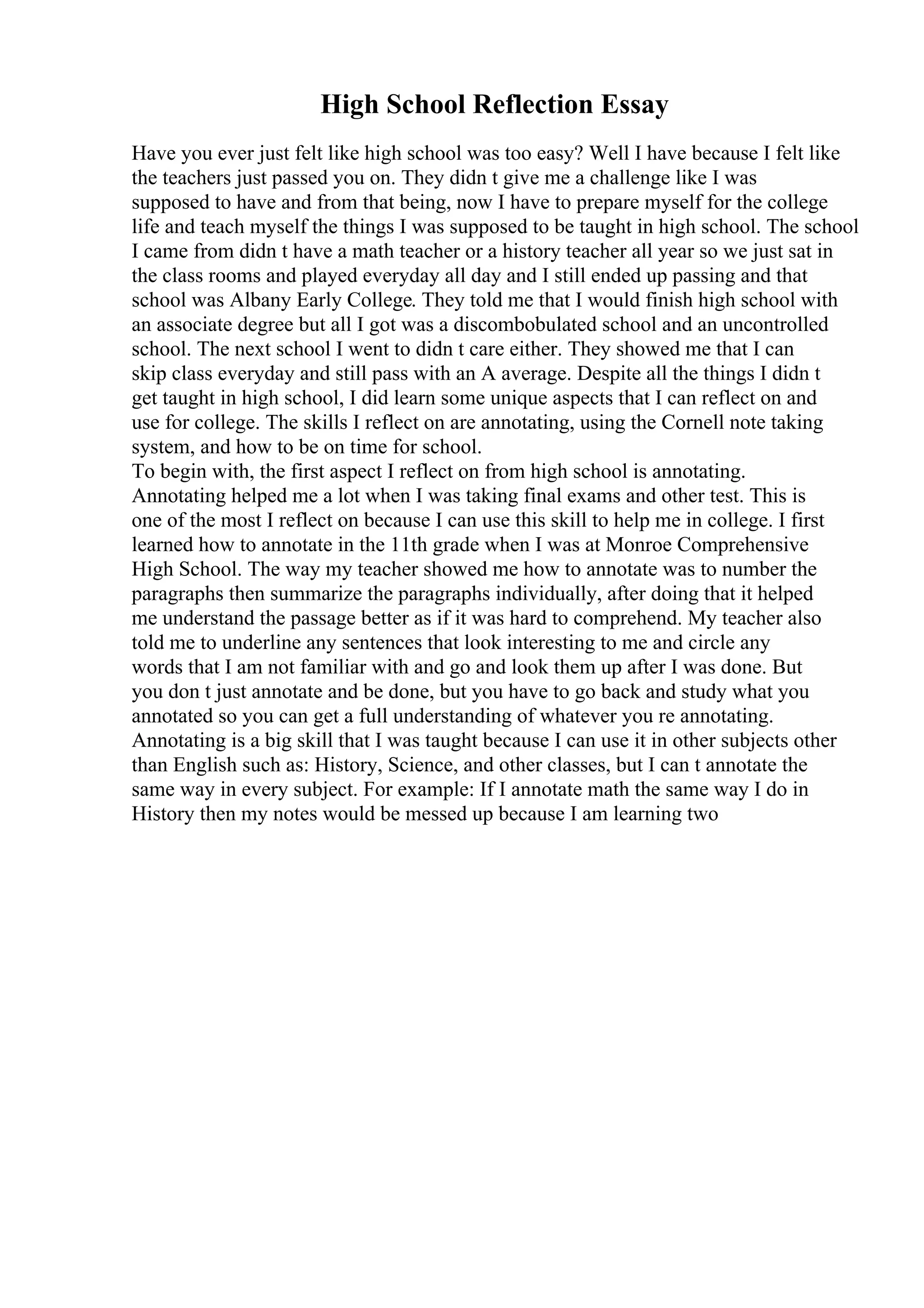 High School Reflection Essay
Have you ever just felt like high school was too easy? Well I have because I felt like
the teachers just passed you on. They didn t give me a challenge like I was
supposed to have and from that being, now I have to prepare myself for the college
life and teach myself the things I was supposed to be taught in high school. The school
I came from didn t have a math teacher or a history teacher all year so we just sat in
the class rooms and played everyday all day and I still ended up passing and that
school was Albany Early College. They told me that I would finish high school with
an associate degree but all I got was a discombobulated school and an uncontrolled
school. The next school I went to didn t care either. They showed me that I can
skip class everyday and still pass with an A average. Despite all the things I didn t
get taught in high school, I did learn some unique aspects that I can reflect on and
use for college. The skills I reflect on are annotating, using the Cornell note taking
system, and how to be on time for school.
To begin with, the first aspect I reflect on from high school is annotating.
Annotating helped me a lot when I was taking final exams and other test. This is
one of the most I reflect on because I can use this skill to help me in college. I first
learned how to annotate in the 11th grade when I was at Monroe Comprehensive
High School. The way my teacher showed me how to annotate was to number the
paragraphs then summarize the paragraphs individually, after doing that it helped
me understand the passage better as if it was hard to comprehend. My teacher also
told me to underline any sentences that look interesting to me and circle any
words that I am not familiar with and go and look them up after I was done. But
you don t just annotate and be done, but you have to go back and study what you
annotated so you can get a full understanding of whatever you re annotating.
Annotating is a big skill that I was taught because I can use it in other subjects other
than English such as: History, Science, and other classes, but I can t annotate the
same way in every subject. For example: If I annotate math the same way I do in
History then my notes would be messed up because I am learning two
 