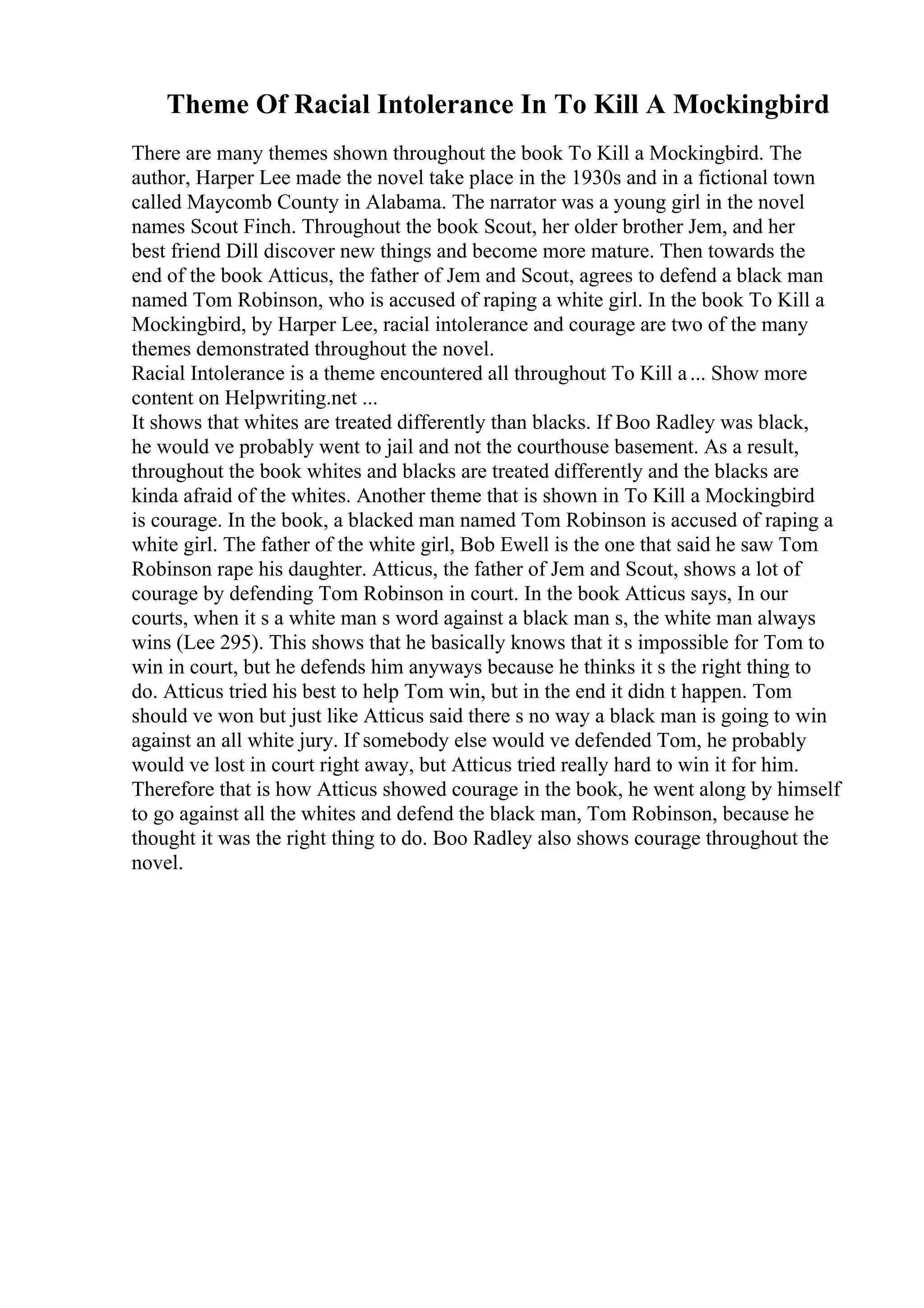 Theme Of Racial Intolerance In To Kill A Mockingbird
There are many themes shown throughout the book To Kill a Mockingbird. The
author, Harper Lee made the novel take place in the 1930s and in a fictional town
called Maycomb County in Alabama. The narrator was a young girl in the novel
names Scout Finch. Throughout the book Scout, her older brother Jem, and her
best friend Dill discover new things and become more mature. Then towards the
end of the book Atticus, the father of Jem and Scout, agrees to defend a black man
named Tom Robinson, who is accused of raping a white girl. In the book To Kill a
Mockingbird, by Harper Lee, racial intolerance and courage are two of the many
themes demonstrated throughout the novel.
Racial Intolerance is a theme encountered all throughout To Kill a... Show more
content on Helpwriting.net ...
It shows that whites are treated differently than blacks. If Boo Radley was black,
he would ve probably went to jail and not the courthouse basement. As a result,
throughout the book whites and blacks are treated differently and the blacks are
kinda afraid of the whites. Another theme that is shown in To Kill a Mockingbird
is courage. In the book, a blacked man named Tom Robinson is accused of raping a
white girl. The father of the white girl, Bob Ewell is the one that said he saw Tom
Robinson rape his daughter. Atticus, the father of Jem and Scout, shows a lot of
courage by defending Tom Robinson in court. In the book Atticus says, In our
courts, when it s a white man s word against a black man s, the white man always
wins (Lee 295). This shows that he basically knows that it s impossible for Tom to
win in court, but he defends him anyways because he thinks it s the right thing to
do. Atticus tried his best to help Tom win, but in the end it didn t happen. Tom
should ve won but just like Atticus said there s no way a black man is going to win
against an all white jury. If somebody else would ve defended Tom, he probably
would ve lost in court right away, but Atticus tried really hard to win it for him.
Therefore that is how Atticus showed courage in the book, he went along by himself
to go against all the whites and defend the black man, Tom Robinson, because he
thought it was the right thing to do. Boo Radley also shows courage throughout the
novel.
 