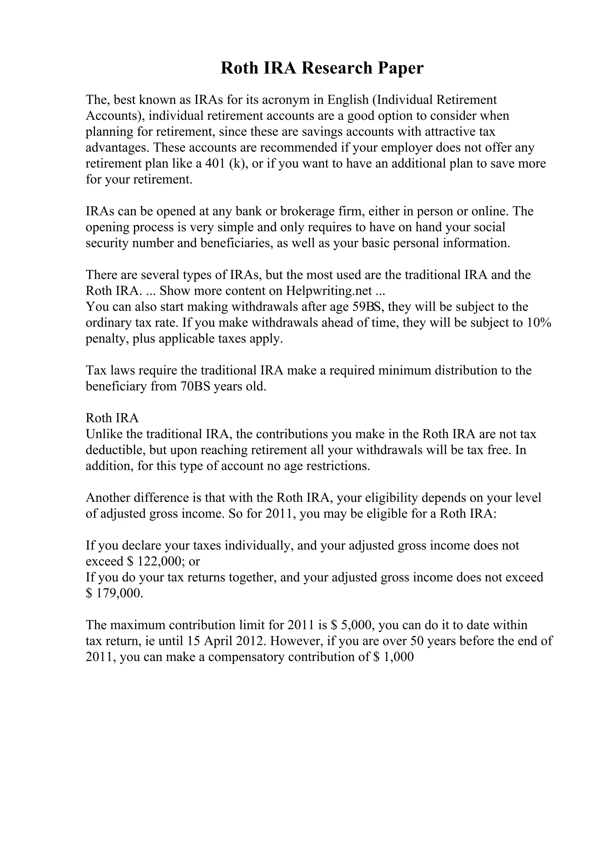 Roth IRA Research Paper
The, best known as IRAs for its acronym in English (Individual Retirement
Accounts), individual retirement accounts are a good option to consider when
planning for retirement, since these are savings accounts with attractive tax
advantages. These accounts are recommended if your employer does not offer any
retirement plan like a 401 (k), or if you want to have an additional plan to save more
for your retirement.
IRAs can be opened at any bank or brokerage firm, either in person or online. The
opening process is very simple and only requires to have on hand your social
security number and beneficiaries, as well as your basic personal information.
There are several types of IRAs, but the most used are the traditional IRA and the
Roth IRA. ... Show more content on Helpwriting.net ...
You can also start making withdrawals after age 59ВЅ, they will be subject to the
ordinary tax rate. If you make withdrawals ahead of time, they will be subject to 10%
penalty, plus applicable taxes apply.
Tax laws require the traditional IRA make a required minimum distribution to the
beneficiary from 70ВЅ years old.
Roth IRA
Unlike the traditional IRA, the contributions you make in the Roth IRA are not tax
deductible, but upon reaching retirement all your withdrawals will be tax free. In
addition, for this type of account no age restrictions.
Another difference is that with the Roth IRA, your eligibility depends on your level
of adjusted gross income. So for 2011, you may be eligible for a Roth IRA:
If you declare your taxes individually, and your adjusted gross income does not
exceed $ 122,000; or
If you do your tax returns together, and your adjusted gross income does not exceed
$ 179,000.
The maximum contribution limit for 2011 is $ 5,000, you can do it to date within
tax return, ie until 15 April 2012. However, if you are over 50 years before the end of
2011, you can make a compensatory contribution of $ 1,000
 