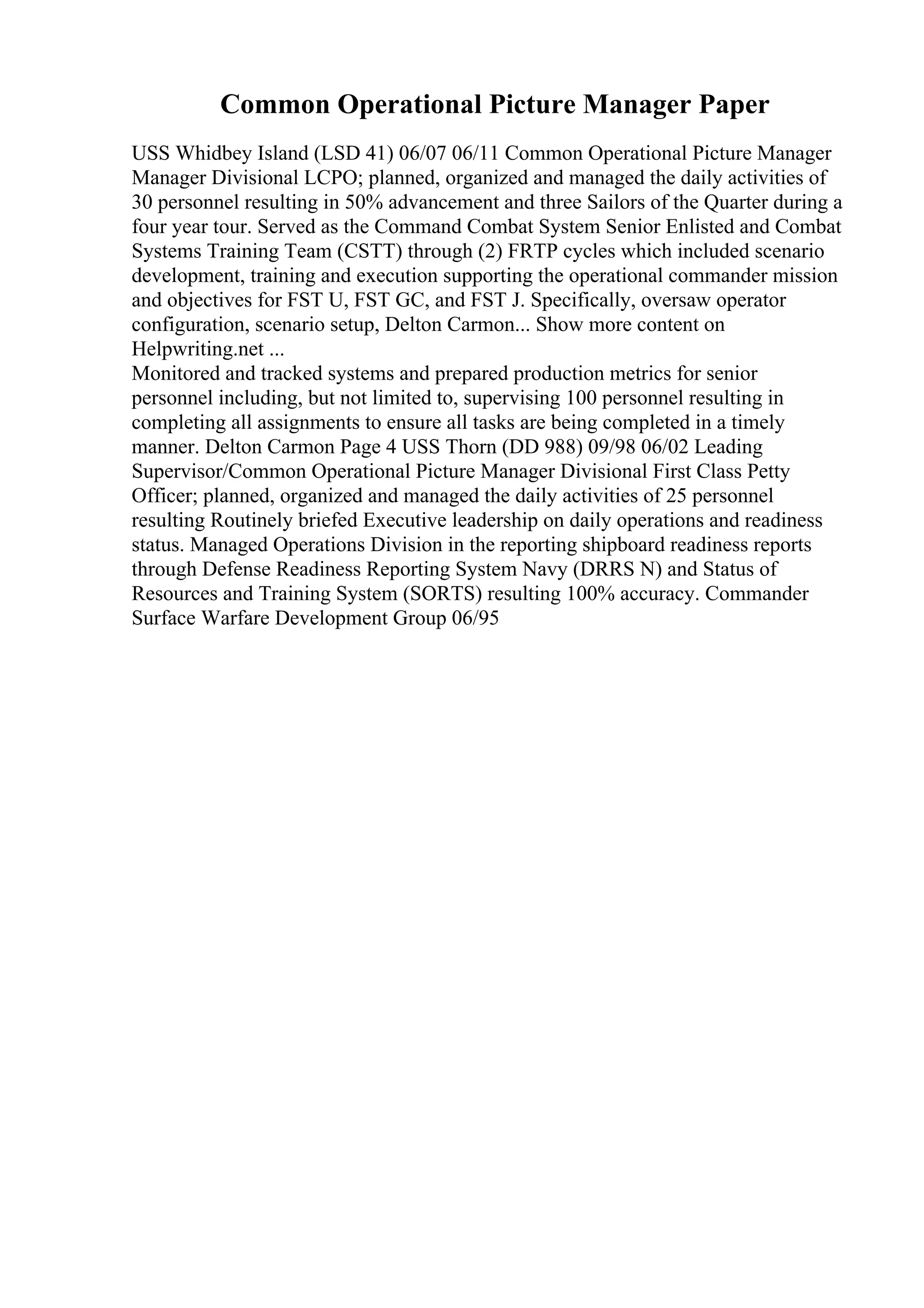 Common Operational Picture Manager Paper
USS Whidbey Island (LSD 41) 06/07 06/11 Common Operational Picture Manager
Manager Divisional LCPO; planned, organized and managed the daily activities of
30 personnel resulting in 50% advancement and three Sailors of the Quarter during a
four year tour. Served as the Command Combat System Senior Enlisted and Combat
Systems Training Team (CSTT) through (2) FRTP cycles which included scenario
development, training and execution supporting the operational commander mission
and objectives for FST U, FST GC, and FST J. Specifically, oversaw operator
configuration, scenario setup, Delton Carmon... Show more content on
Helpwriting.net ...
Monitored and tracked systems and prepared production metrics for senior
personnel including, but not limited to, supervising 100 personnel resulting in
completing all assignments to ensure all tasks are being completed in a timely
manner. Delton Carmon Page 4 USS Thorn (DD 988) 09/98 06/02 Leading
Supervisor/Common Operational Picture Manager Divisional First Class Petty
Officer; planned, organized and managed the daily activities of 25 personnel
resulting Routinely briefed Executive leadership on daily operations and readiness
status. Managed Operations Division in the reporting shipboard readiness reports
through Defense Readiness Reporting System Navy (DRRS N) and Status of
Resources and Training System (SORTS) resulting 100% accuracy. Commander
Surface Warfare Development Group 06/95
 
