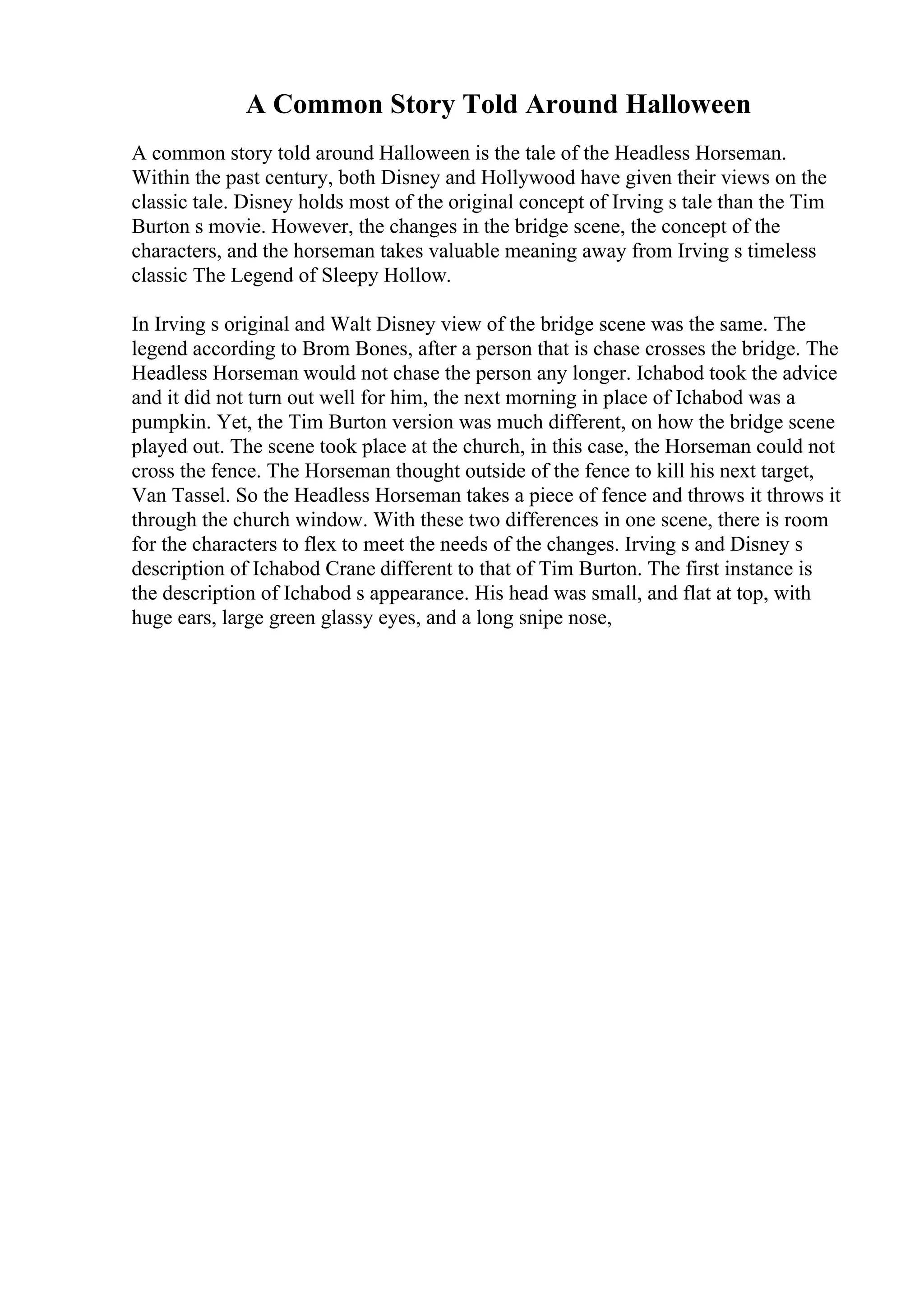 A Common Story Told Around Halloween
A common story told around Halloween is the tale of the Headless Horseman.
Within the past century, both Disney and Hollywood have given their views on the
classic tale. Disney holds most of the original concept of Irving s tale than the Tim
Burton s movie. However, the changes in the bridge scene, the concept of the
characters, and the horseman takes valuable meaning away from Irving s timeless
classic The Legend of Sleepy Hollow.
In Irving s original and Walt Disney view of the bridge scene was the same. The
legend according to Brom Bones, after a person that is chase crosses the bridge. The
Headless Horseman would not chase the person any longer. Ichabod took the advice
and it did not turn out well for him, the next morning in place of Ichabod was a
pumpkin. Yet, the Tim Burton version was much different, on how the bridge scene
played out. The scene took place at the church, in this case, the Horseman could not
cross the fence. The Horseman thought outside of the fence to kill his next target,
Van Tassel. So the Headless Horseman takes a piece of fence and throws it throws it
through the church window. With these two differences in one scene, there is room
for the characters to flex to meet the needs of the changes. Irving s and Disney s
description of Ichabod Crane different to that of Tim Burton. The first instance is
the description of Ichabod s appearance. His head was small, and flat at top, with
huge ears, large green glassy eyes, and a long snipe nose,
 