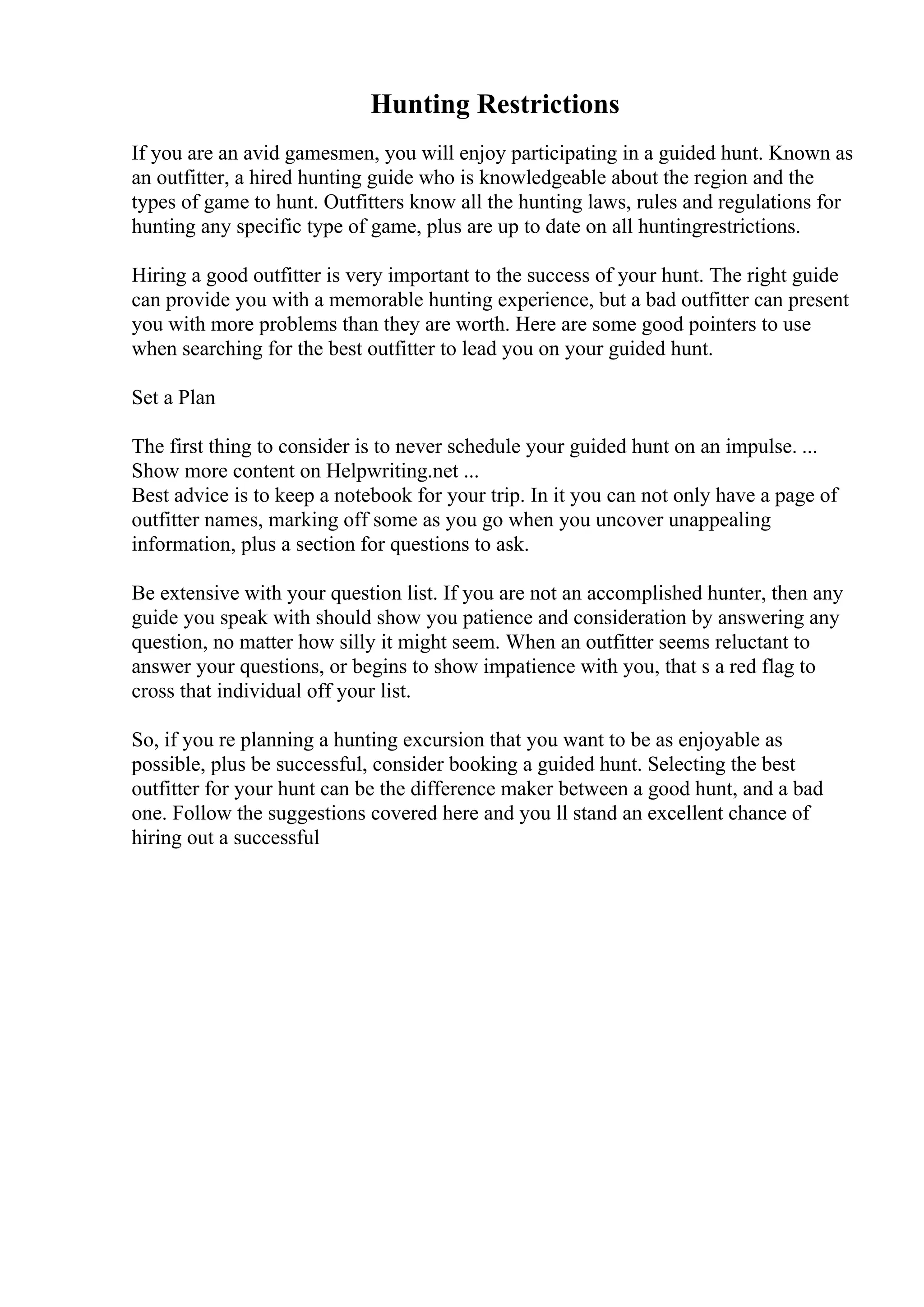 Hunting Restrictions
If you are an avid gamesmen, you will enjoy participating in a guided hunt. Known as
an outfitter, a hired hunting guide who is knowledgeable about the region and the
types of game to hunt. Outfitters know all the hunting laws, rules and regulations for
hunting any specific type of game, plus are up to date on all huntingrestrictions.
Hiring a good outfitter is very important to the success of your hunt. The right guide
can provide you with a memorable hunting experience, but a bad outfitter can present
you with more problems than they are worth. Here are some good pointers to use
when searching for the best outfitter to lead you on your guided hunt.
Set a Plan
The first thing to consider is to never schedule your guided hunt on an impulse. ...
Show more content on Helpwriting.net ...
Best advice is to keep a notebook for your trip. In it you can not only have a page of
outfitter names, marking off some as you go when you uncover unappealing
information, plus a section for questions to ask.
Be extensive with your question list. If you are not an accomplished hunter, then any
guide you speak with should show you patience and consideration by answering any
question, no matter how silly it might seem. When an outfitter seems reluctant to
answer your questions, or begins to show impatience with you, that s a red flag to
cross that individual off your list.
So, if you re planning a hunting excursion that you want to be as enjoyable as
possible, plus be successful, consider booking a guided hunt. Selecting the best
outfitter for your hunt can be the difference maker between a good hunt, and a bad
one. Follow the suggestions covered here and you ll stand an excellent chance of
hiring out a successful
 