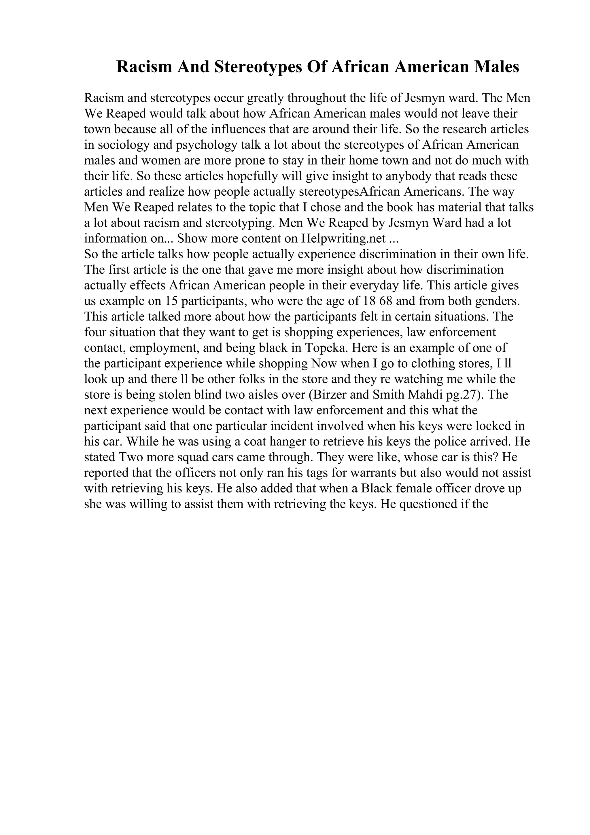 Racism And Stereotypes Of African American Males
Racism and stereotypes occur greatly throughout the life of Jesmyn ward. The Men
We Reaped would talk about how African American males would not leave their
town because all of the influences that are around their life. So the research articles
in sociology and psychology talk a lot about the stereotypes of African American
males and women are more prone to stay in their home town and not do much with
their life. So these articles hopefully will give insight to anybody that reads these
articles and realize how people actually stereotypesAfrican Americans. The way
Men We Reaped relates to the topic that I chose and the book has material that talks
a lot about racism and stereotyping. Men We Reaped by Jesmyn Ward had a lot
information on... Show more content on Helpwriting.net ...
So the article talks how people actually experience discrimination in their own life.
The first article is the one that gave me more insight about how discrimination
actually effects African American people in their everyday life. This article gives
us example on 15 participants, who were the age of 18 68 and from both genders.
This article talked more about how the participants felt in certain situations. The
four situation that they want to get is shopping experiences, law enforcement
contact, employment, and being black in Topeka. Here is an example of one of
the participant experience while shopping Now when I go to clothing stores, I ll
look up and there ll be other folks in the store and they re watching me while the
store is being stolen blind two aisles over (Birzer and Smith Mahdi pg.27). The
next experience would be contact with law enforcement and this what the
participant said that one particular incident involved when his keys were locked in
his car. While he was using a coat hanger to retrieve his keys the police arrived. He
stated Two more squad cars came through. They were like, whose car is this? He
reported that the officers not only ran his tags for warrants but also would not assist
with retrieving his keys. He also added that when a Black female officer drove up
she was willing to assist them with retrieving the keys. He questioned if the
 