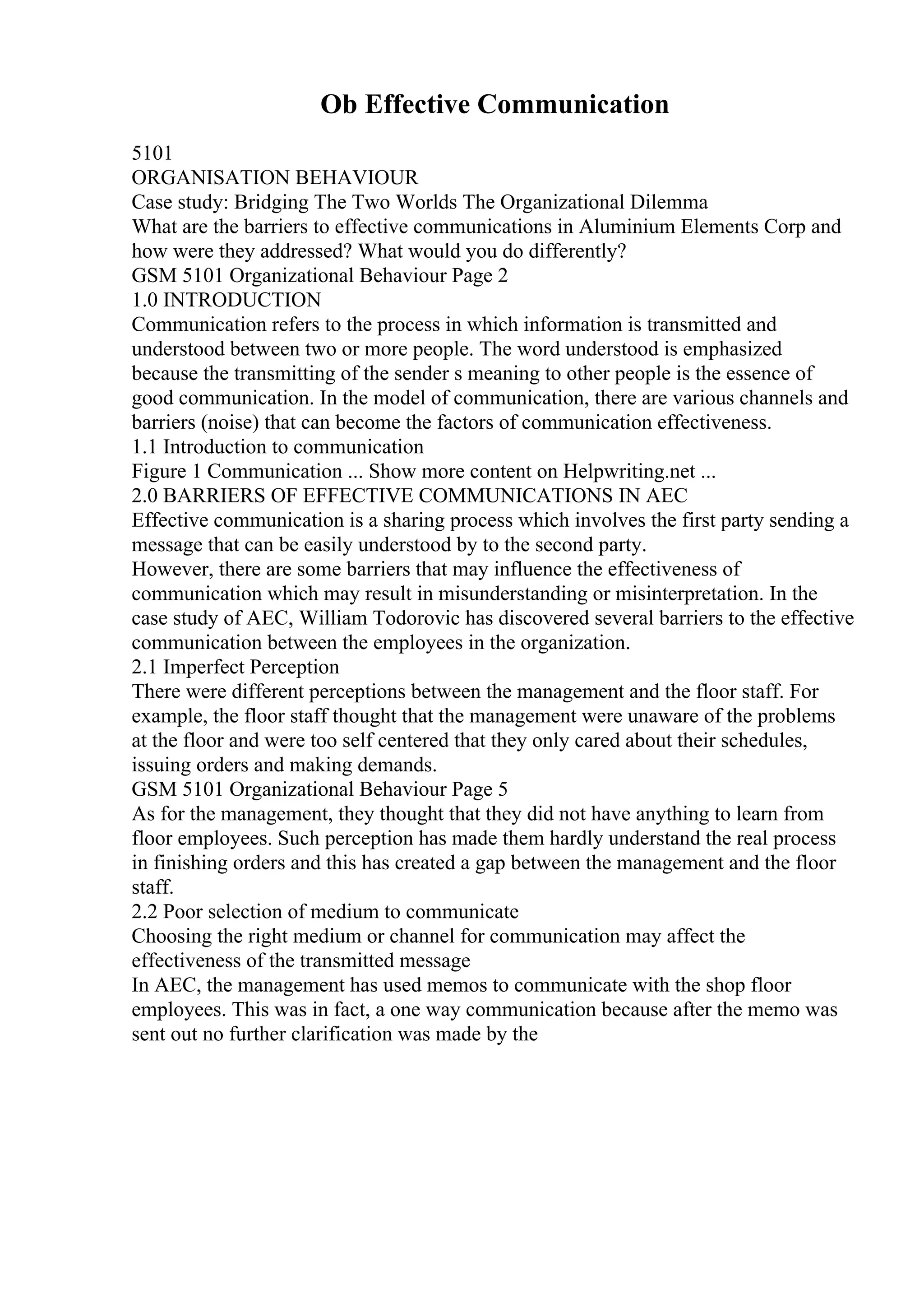 Ob Effective Communication
5101
ORGANISATION BEHAVIOUR
Case study: Bridging The Two Worlds The Organizational Dilemma
What are the barriers to effective communications in Aluminium Elements Corp and
how were they addressed? What would you do differently?
GSM 5101 Organizational Behaviour Page 2
1.0 INTRODUCTION
Communication refers to the process in which information is transmitted and
understood between two or more people. The word understood is emphasized
because the transmitting of the sender s meaning to other people is the essence of
good communication. In the model of communication, there are various channels and
barriers (noise) that can become the factors of communication effectiveness.
1.1 Introduction to communication
Figure 1 Communication ... Show more content on Helpwriting.net ...
2.0 BARRIERS OF EFFECTIVE COMMUNICATIONS IN AEC
Effective communication is a sharing process which involves the first party sending a
message that can be easily understood by to the second party.
However, there are some barriers that may influence the effectiveness of
communication which may result in misunderstanding or misinterpretation. In the
case study of AEC, William Todorovic has discovered several barriers to the effective
communication between the employees in the organization.
2.1 Imperfect Perception
There were different perceptions between the management and the floor staff. For
example, the floor staff thought that the management were unaware of the problems
at the floor and were too self centered that they only cared about their schedules,
issuing orders and making demands.
GSM 5101 Organizational Behaviour Page 5
As for the management, they thought that they did not have anything to learn from
floor employees. Such perception has made them hardly understand the real process
in finishing orders and this has created a gap between the management and the floor
staff.
2.2 Poor selection of medium to communicate
Choosing the right medium or channel for communication may affect the
effectiveness of the transmitted message
In AEC, the management has used memos to communicate with the shop floor
employees. This was in fact, a one way communication because after the memo was
sent out no further clarification was made by the
 