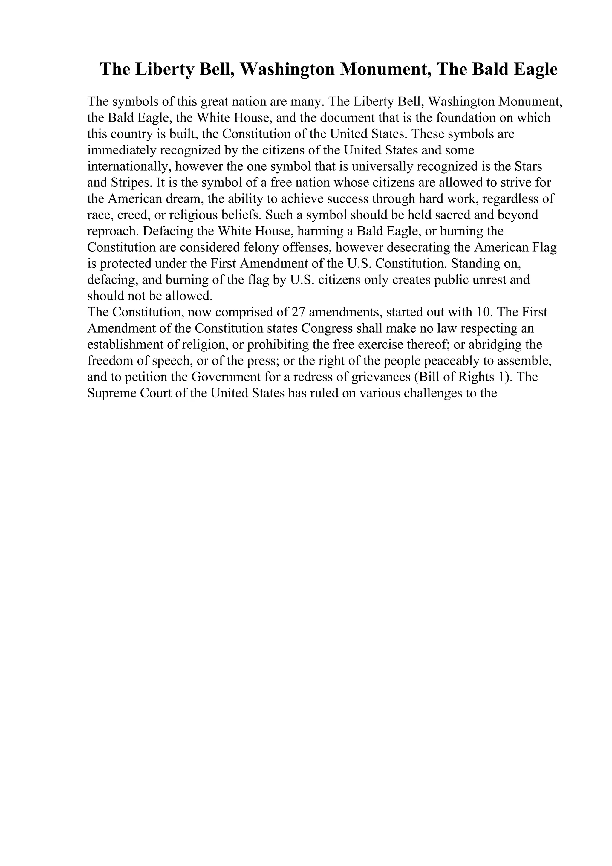 The Liberty Bell, Washington Monument, The Bald Eagle
The symbols of this great nation are many. The Liberty Bell, Washington Monument,
the Bald Eagle, the White House, and the document that is the foundation on which
this country is built, the Constitution of the United States. These symbols are
immediately recognized by the citizens of the United States and some
internationally, however the one symbol that is universally recognized is the Stars
and Stripes. It is the symbol of a free nation whose citizens are allowed to strive for
the American dream, the ability to achieve success through hard work, regardless of
race, creed, or religious beliefs. Such a symbol should be held sacred and beyond
reproach. Defacing the White House, harming a Bald Eagle, or burning the
Constitution are considered felony offenses, however desecrating the American Flag
is protected under the First Amendment of the U.S. Constitution. Standing on,
defacing, and burning of the flag by U.S. citizens only creates public unrest and
should not be allowed.
The Constitution, now comprised of 27 amendments, started out with 10. The First
Amendment of the Constitution states Congress shall make no law respecting an
establishment of religion, or prohibiting the free exercise thereof; or abridging the
freedom of speech, or of the press; or the right of the people peaceably to assemble,
and to petition the Government for a redress of grievances (Bill of Rights 1). The
Supreme Court of the United States has ruled on various challenges to the
 