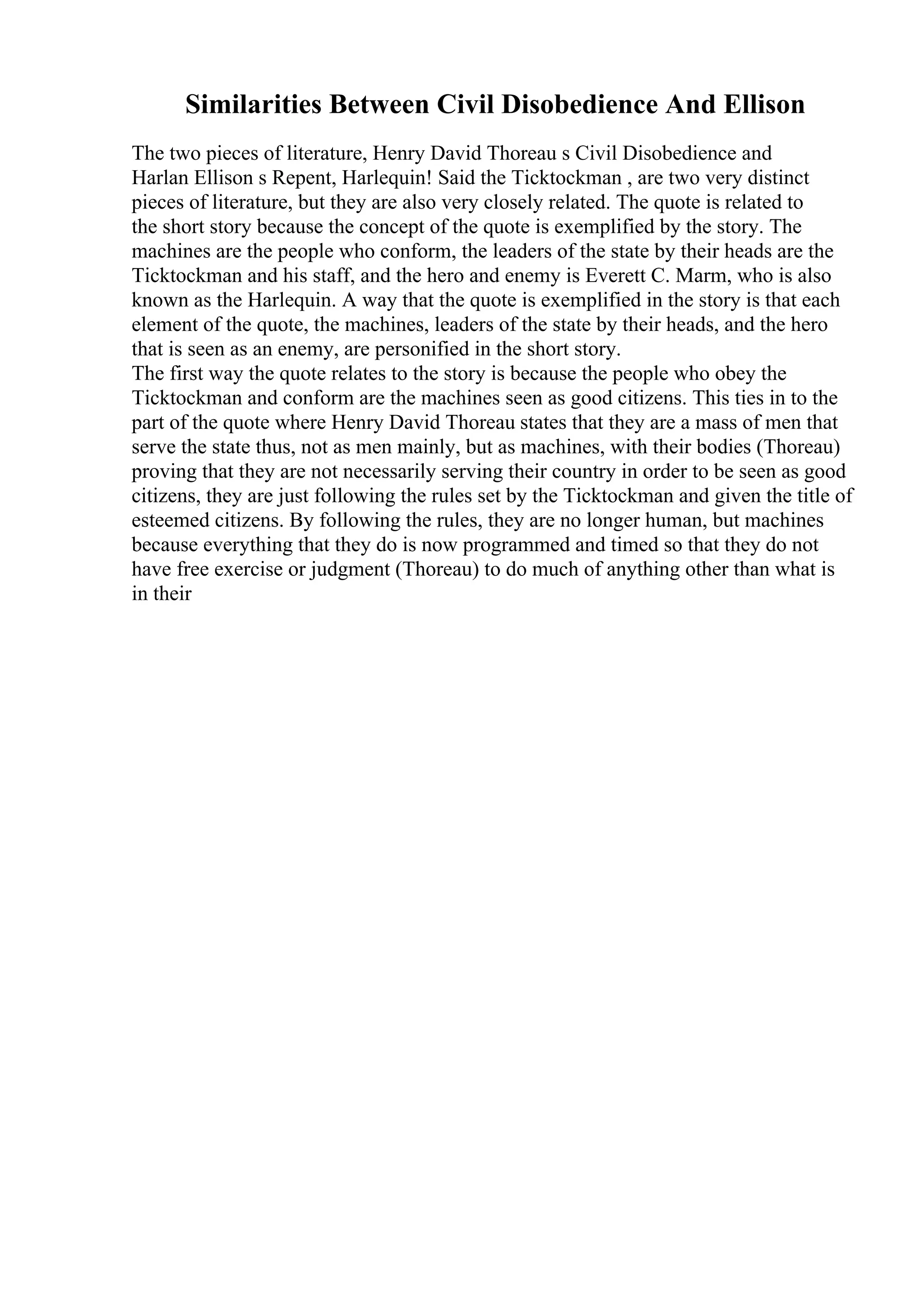 Similarities Between Civil Disobedience And Ellison
The two pieces of literature, Henry David Thoreau s Civil Disobedience and
Harlan Ellison s Repent, Harlequin! Said the Ticktockman , are two very distinct
pieces of literature, but they are also very closely related. The quote is related to
the short story because the concept of the quote is exemplified by the story. The
machines are the people who conform, the leaders of the state by their heads are the
Ticktockman and his staff, and the hero and enemy is Everett C. Marm, who is also
known as the Harlequin. A way that the quote is exemplified in the story is that each
element of the quote, the machines, leaders of the state by their heads, and the hero
that is seen as an enemy, are personified in the short story.
The first way the quote relates to the story is because the people who obey the
Ticktockman and conform are the machines seen as good citizens. This ties in to the
part of the quote where Henry David Thoreau states that they are a mass of men that
serve the state thus, not as men mainly, but as machines, with their bodies (Thoreau)
proving that they are not necessarily serving their country in order to be seen as good
citizens, they are just following the rules set by the Ticktockman and given the title of
esteemed citizens. By following the rules, they are no longer human, but machines
because everything that they do is now programmed and timed so that they do not
have free exercise or judgment (Thoreau) to do much of anything other than what is
in their
 
