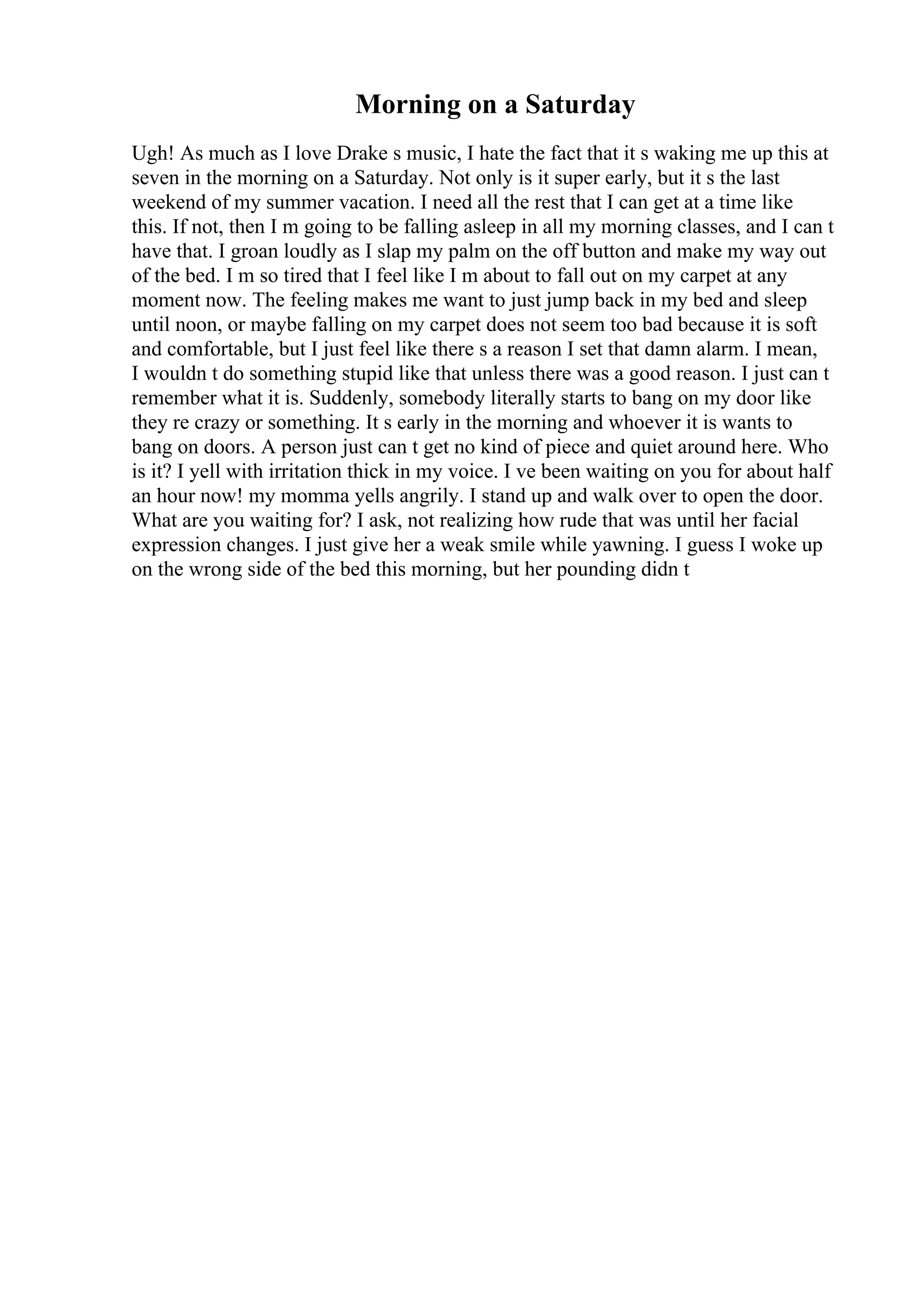 Morning on a Saturday
Ugh! As much as I love Drake s music, I hate the fact that it s waking me up this at
seven in the morning on a Saturday. Not only is it super early, but it s the last
weekend of my summer vacation. I need all the rest that I can get at a time like
this. If not, then I m going to be falling asleep in all my morning classes, and I can t
have that. I groan loudly as I slap my palm on the off button and make my way out
of the bed. I m so tired that I feel like I m about to fall out on my carpet at any
moment now. The feeling makes me want to just jump back in my bed and sleep
until noon, or maybe falling on my carpet does not seem too bad because it is soft
and comfortable, but I just feel like there s a reason I set that damn alarm. I mean,
I wouldn t do something stupid like that unless there was a good reason. I just can t
remember what it is. Suddenly, somebody literally starts to bang on my door like
they re crazy or something. It s early in the morning and whoever it is wants to
bang on doors. A person just can t get no kind of piece and quiet around here. Who
is it? I yell with irritation thick in my voice. I ve been waiting on you for about half
an hour now! my momma yells angrily. I stand up and walk over to open the door.
What are you waiting for? I ask, not realizing how rude that was until her facial
expression changes. I just give her a weak smile while yawning. I guess I woke up
on the wrong side of the bed this morning, but her pounding didn t
 
