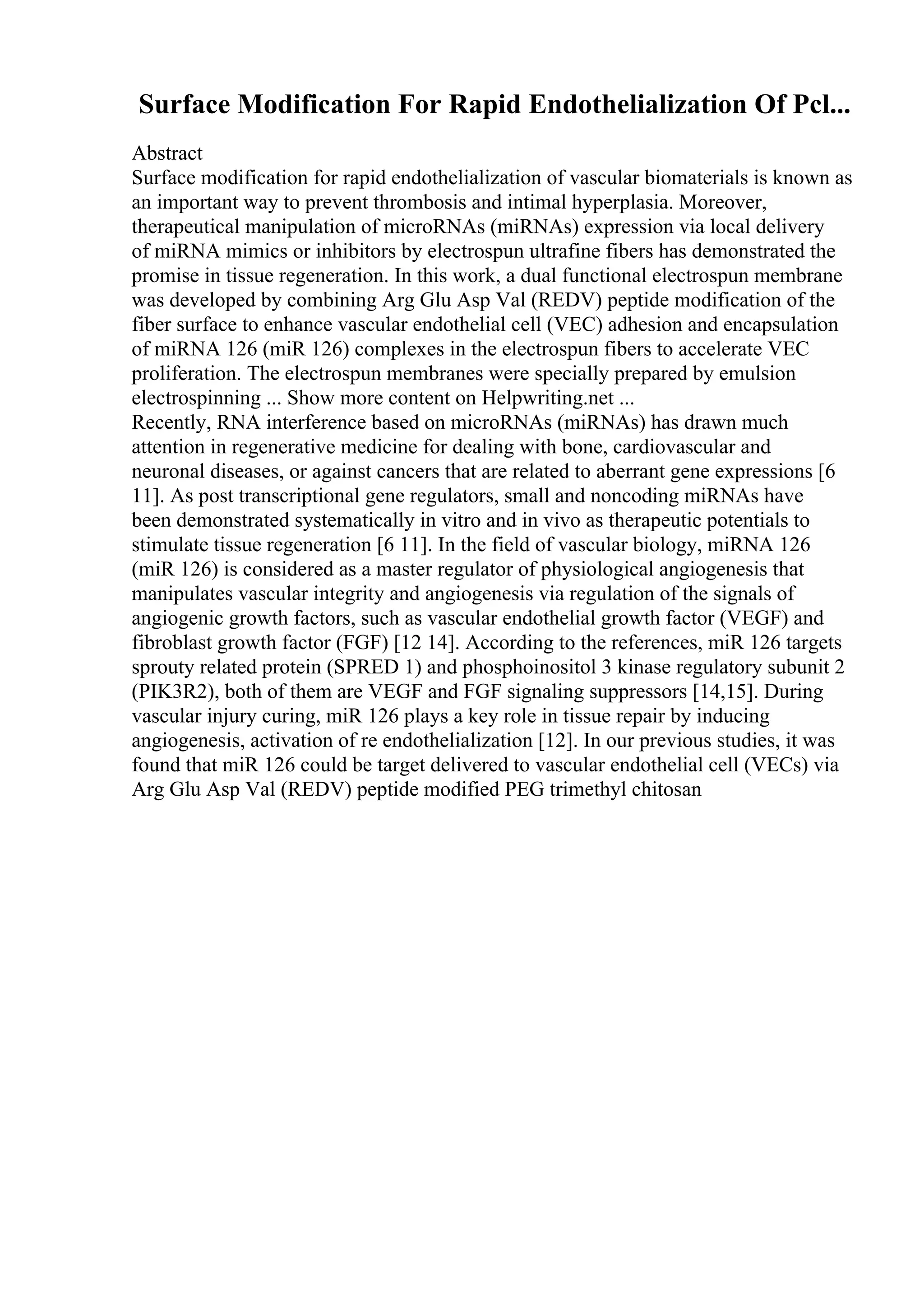 Surface Modification For Rapid Endothelialization Of Pcl...
Abstract
Surface modification for rapid endothelialization of vascular biomaterials is known as
an important way to prevent thrombosis and intimal hyperplasia. Moreover,
therapeutical manipulation of microRNAs (miRNAs) expression via local delivery
of miRNA mimics or inhibitors by electrospun ultrafine fibers has demonstrated the
promise in tissue regeneration. In this work, a dual functional electrospun membrane
was developed by combining Arg Glu Asp Val (REDV) peptide modification of the
fiber surface to enhance vascular endothelial cell (VEC) adhesion and encapsulation
of miRNA 126 (miR 126) complexes in the electrospun fibers to accelerate VEC
proliferation. The electrospun membranes were specially prepared by emulsion
electrospinning ... Show more content on Helpwriting.net ...
Recently, RNA interference based on microRNAs (miRNAs) has drawn much
attention in regenerative medicine for dealing with bone, cardiovascular and
neuronal diseases, or against cancers that are related to aberrant gene expressions [6
11]. As post transcriptional gene regulators, small and noncoding miRNAs have
been demonstrated systematically in vitro and in vivo as therapeutic potentials to
stimulate tissue regeneration [6 11]. In the field of vascular biology, miRNA 126
(miR 126) is considered as a master regulator of physiological angiogenesis that
manipulates vascular integrity and angiogenesis via regulation of the signals of
angiogenic growth factors, such as vascular endothelial growth factor (VEGF) and
fibroblast growth factor (FGF) [12 14]. According to the references, miR 126 targets
sprouty related protein (SPRED 1) and phosphoinositol 3 kinase regulatory subunit 2
(PIK3R2), both of them are VEGF and FGF signaling suppressors [14,15]. During
vascular injury curing, miR 126 plays a key role in tissue repair by inducing
angiogenesis, activation of re endothelialization [12]. In our previous studies, it was
found that miR 126 could be target delivered to vascular endothelial cell (VECs) via
Arg Glu Asp Val (REDV) peptide modified PEG trimethyl chitosan
 
