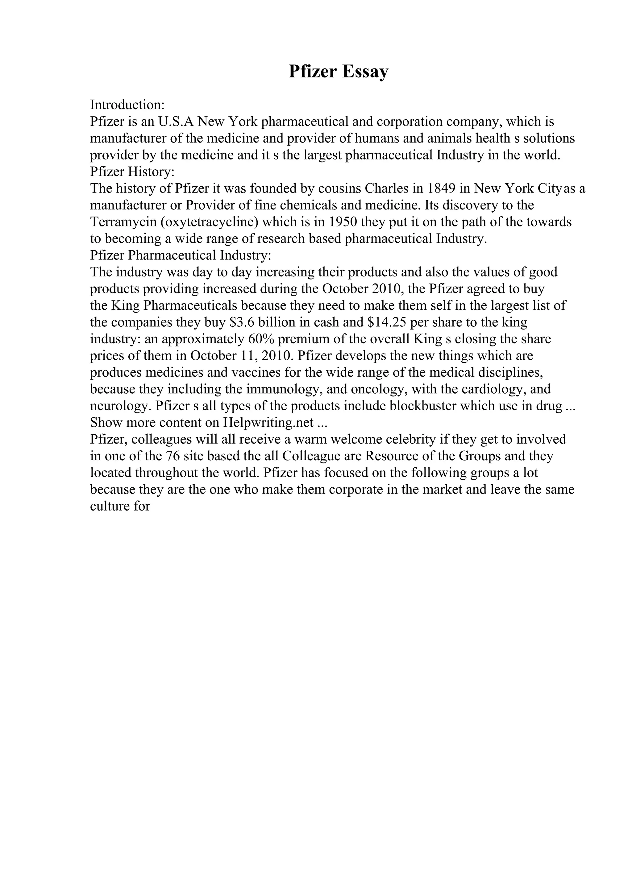 Pfizer Essay
Introduction:
Pfizer is an U.S.A New York pharmaceutical and corporation company, which is
manufacturer of the medicine and provider of humans and animals health s solutions
provider by the medicine and it s the largest pharmaceutical Industry in the world.
Pfizer History:
The history of Pfizer it was founded by cousins Charles in 1849 in New York Cityas a
manufacturer or Provider of fine chemicals and medicine. Its discovery to the
Terramycin (oxytetracycline) which is in 1950 they put it on the path of the towards
to becoming a wide range of research based pharmaceutical Industry.
Pfizer Pharmaceutical Industry:
The industry was day to day increasing their products and also the values of good
products providing increased during the October 2010, the Pfizer agreed to buy
the King Pharmaceuticals because they need to make them self in the largest list of
the companies they buy $3.6 billion in cash and $14.25 per share to the king
industry: an approximately 60% premium of the overall King s closing the share
prices of them in October 11, 2010. Pfizer develops the new things which are
produces medicines and vaccines for the wide range of the medical disciplines,
because they including the immunology, and oncology, with the cardiology, and
neurology. Pfizer s all types of the products include blockbuster which use in drug ...
Show more content on Helpwriting.net ...
Pfizer, colleagues will all receive a warm welcome celebrity if they get to involved
in one of the 76 site based the all Colleague are Resource of the Groups and they
located throughout the world. Pfizer has focused on the following groups a lot
because they are the one who make them corporate in the market and leave the same
culture for
 