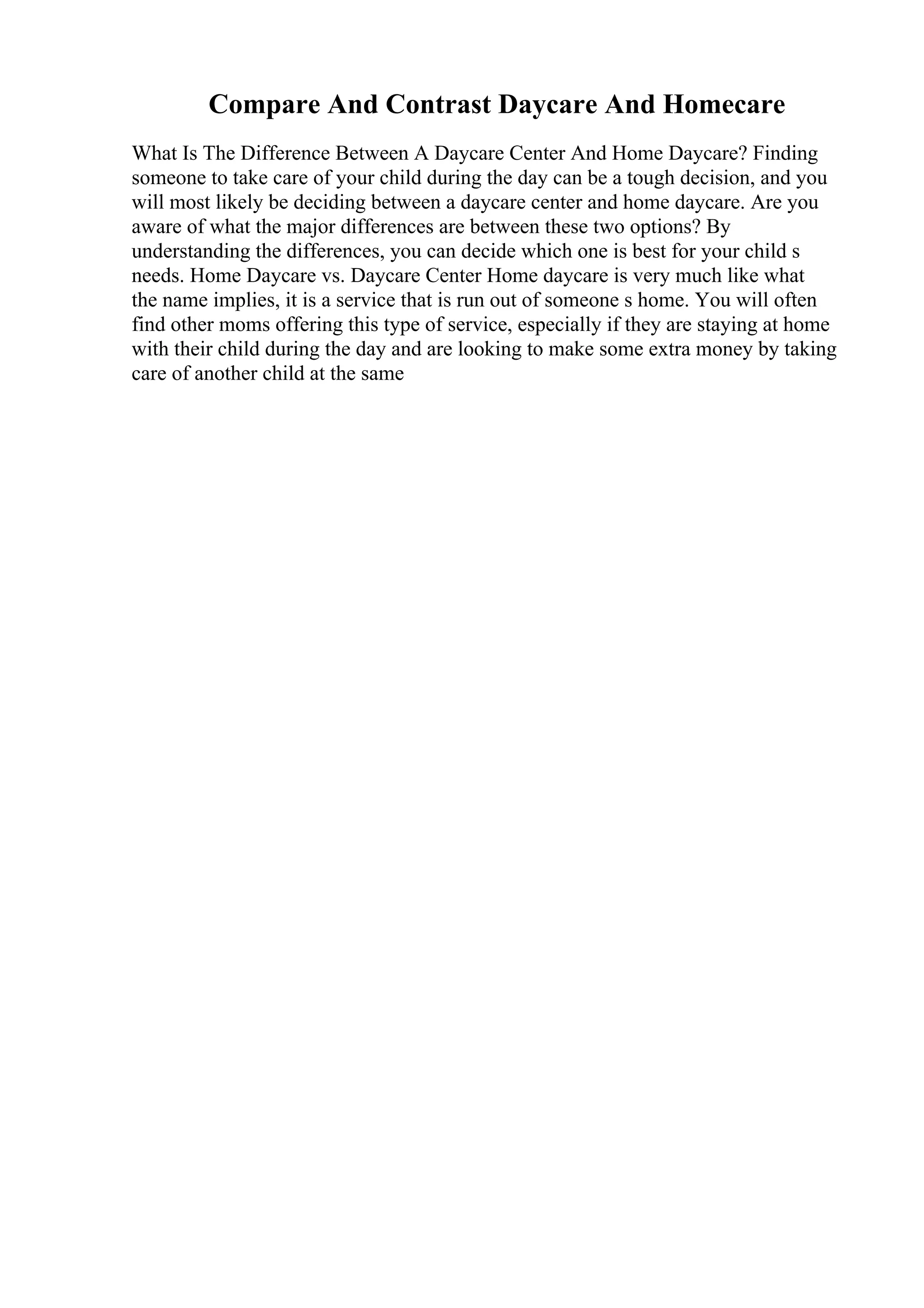 Compare And Contrast Daycare And Homecare
What Is The Difference Between A Daycare Center And Home Daycare? Finding
someone to take care of your child during the day can be a tough decision, and you
will most likely be deciding between a daycare center and home daycare. Are you
aware of what the major differences are between these two options? By
understanding the differences, you can decide which one is best for your child s
needs. Home Daycare vs. Daycare Center Home daycare is very much like what
the name implies, it is a service that is run out of someone s home. You will often
find other moms offering this type of service, especially if they are staying at home
with their child during the day and are looking to make some extra money by taking
care of another child at the same
 