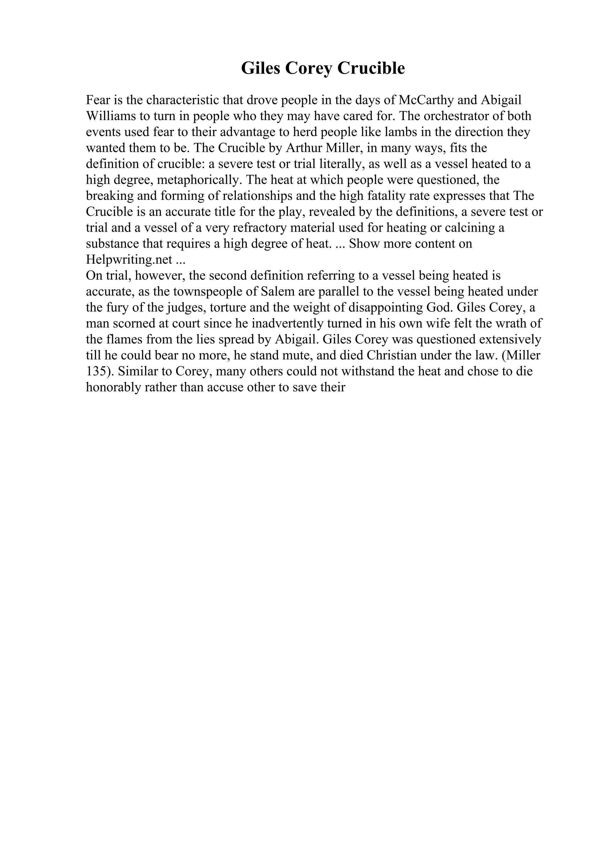 Giles Corey Crucible
Fear is the characteristic that drove people in the days of McCarthy and Abigail
Williams to turn in people who they may have cared for. The orchestrator of both
events used fear to their advantage to herd people like lambs in the direction they
wanted them to be. The Crucible by Arthur Miller, in many ways, fits the
definition of crucible: a severe test or trial literally, as well as a vessel heated to a
high degree, metaphorically. The heat at which people were questioned, the
breaking and forming of relationships and the high fatality rate expresses that The
Crucible is an accurate title for the play, revealed by the definitions, a severe test or
trial and a vessel of a very refractory material used for heating or calcining a
substance that requires a high degree of heat. ... Show more content on
Helpwriting.net ...
On trial, however, the second definition referring to a vessel being heated is
accurate, as the townspeople of Salem are parallel to the vessel being heated under
the fury of the judges, torture and the weight of disappointing God. Giles Corey, a
man scorned at court since he inadvertently turned in his own wife felt the wrath of
the flames from the lies spread by Abigail. Giles Corey was questioned extensively
till he could bear no more, he stand mute, and died Christian under the law. (Miller
135). Similar to Corey, many others could not withstand the heat and chose to die
honorably rather than accuse other to save their
 