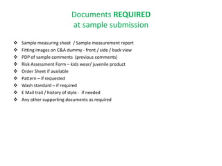 Documents REQUIRED
at sample submission
 Sample measuring sheet / Sample measurement report
 Fitting images on C&A dummy - front / side / back view
 PDP of sample comments (previous comments)
 Risk Assessment Form – kids wear/ juvenile product
 Order Sheet if available
 Pattern – if requested
 Wash standard – if required
 E Mail trail / history of style - if needed
 Any other supporting documents as required
 