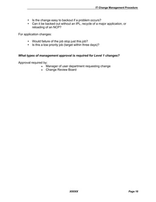 IT Change Management Procedure
XXXXX Page 16
Is the change easy to backout if a problem occurs?
Can it be backed out without an IPL, recycle of a major application, or
reloading of an NCP?
For application changes:
Would failure of the job stop just this job?
Is this a low priority job (target within three days)?
What types of management approval is required for Level 1 changes?
Approval required by:
• Manager of user department requesting change
• Change Review Board
 