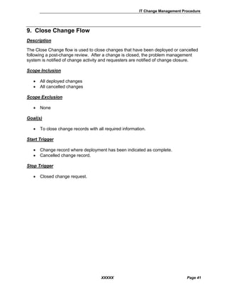 IT Change Management Procedure
XXXXX Page 41
9. Close Change Flow
Description
The Close Change flow is used to close changes that have been deployed or cancelled
following a post-change review. After a change is closed, the problem management
system is notified of change activity and requesters are notified of change closure.
Scope Inclusion
• All deployed changes
• All cancelled changes
Scope Exclusion
• None
Goal(s)
• To close change records with all required information.
Start Trigger
• Change record where deployment has been indicated as complete.
• Cancelled change record.
Stop Trigger
• Closed change request.
 
