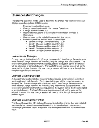 IT Change Management Procedure
XXXXX Page 49
Unsuccessful Changes
The following guidelines will be used to determine if a change has been unsuccessful
(CU) or caused an outage (CO) to service.
Expected results did not occur.
Change caused an impact to the User or Operations.
Change must be backed out.
Incomplete instructions or inaccurate documentation provided to
Operations.
Change could not be installed in requested time period.
Problem opened as a direct result of the change
Level E Change - problem severity 1,2,3,4
Level 1 Change - problem severity 1,2,3
Level 2 Change - problem severity 1,2,3
Level 3 Change - problem severity 1,2
Level 4 Change - problem severity 1,2
Unsuccessful Changes
For any change that is closed CU (Change Unsuccessful), the Change Requester must
enter into the Change Request the reason(s) why the change was unsuccessful. The
requester must also enter another change request into the system before the change
will be attempted or scheduled again. The level of the new change request will be the
same as the original; however, the new change request will have to cycle through the
complete approval process again.
Changes Causing Outages
A change that was attempted or implemented and caused a disruption of committed
service delivered by Information Technology to the user will be closed as causing an
outage (CO). For any change which is closed as CO, the Change Requester must
enter into the Change Request the reason(s) why and how the outage occurred. The
requester must enter another change request into the system before it will be attempted
or scheduled again. The level of the new change request will be the same as the
original; however, the new change request will have to cycle through the approval
process again.
Changes Causing Intervention
The Closed Intervention (CI) status will be used to indicate a change that was installed
successfully but required unplanned intervention from applications programmers,
systems programmers, users, analysts or operations personnel after normal business
hours.
 
