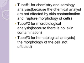  Tube#1 for chemistry and serology
analysis(because the chemical analyst
are not effected by skin contamination
and rupture morphology of cells)
 Tube#2 for microbiological
analysis(because there is no skin
contamination)
 Tube#3 for hematological analysis(
the morphology of the cell not
effected)
 