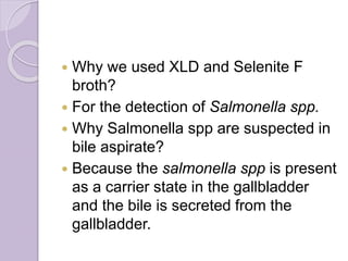  Why we used XLD and Selenite F
broth?
 For the detection of Salmonella spp.
 Why Salmonella spp are suspected in
bile aspirate?
 Because the salmonella spp is present
as a carrier state in the gallbladder
and the bile is secreted from the
gallbladder.
 