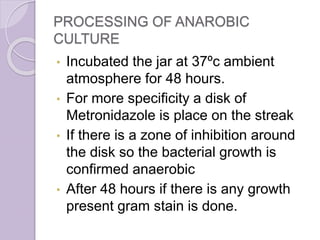 PROCESSING OF ANAROBIC
CULTURE
• Incubated the jar at 37ºc ambient
atmosphere for 48 hours.
• For more specificity a disk of
Metronidazole is place on the streak
• If there is a zone of inhibition around
the disk so the bacterial growth is
confirmed anaerobic
• After 48 hours if there is any growth
present gram stain is done.
 