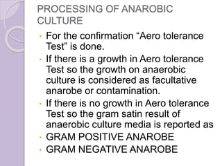 PROCESSING OF ANAROBIC
CULTURE
• For the confirmation “Aero tolerance
Test” is done.
• If there is a growth in Aero tolerance
Test so the growth on anaerobic
culture is considered as facultative
anarobe or contamination.
• If there is no growth in Aero tolerance
Test so the gram satin result of
anaerobic culture media is reported as
• GRAM POSITIVE ANAROBE
• GRAM NEGATIVE ANAROBE
 