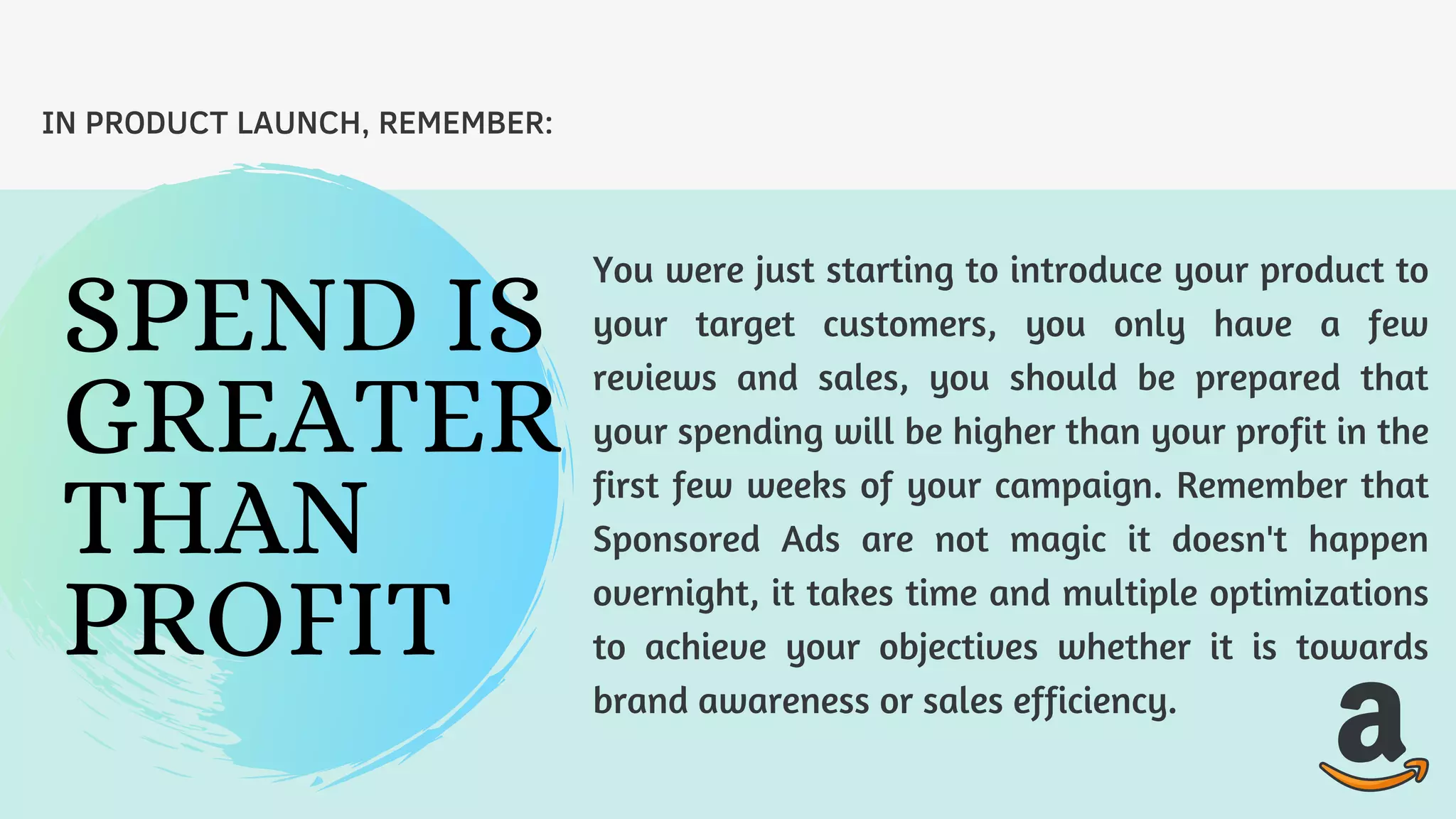 You were just starting to introduce your product to
your target customers, you only have a few
reviews and sales, you should be prepared that
your spending will be higher than your profit in the
first few weeks of your campaign. Remember that
Sponsored Ads are not magic it doesn't happen
overnight, it takes time and multiple optimizations
to achieve your objectives whether it is towards
brand awareness or sales efficiency.
IN PRODUCT LAUNCH, REMEMBER:
SPEND IS
GREATER
THAN
PROFIT
 