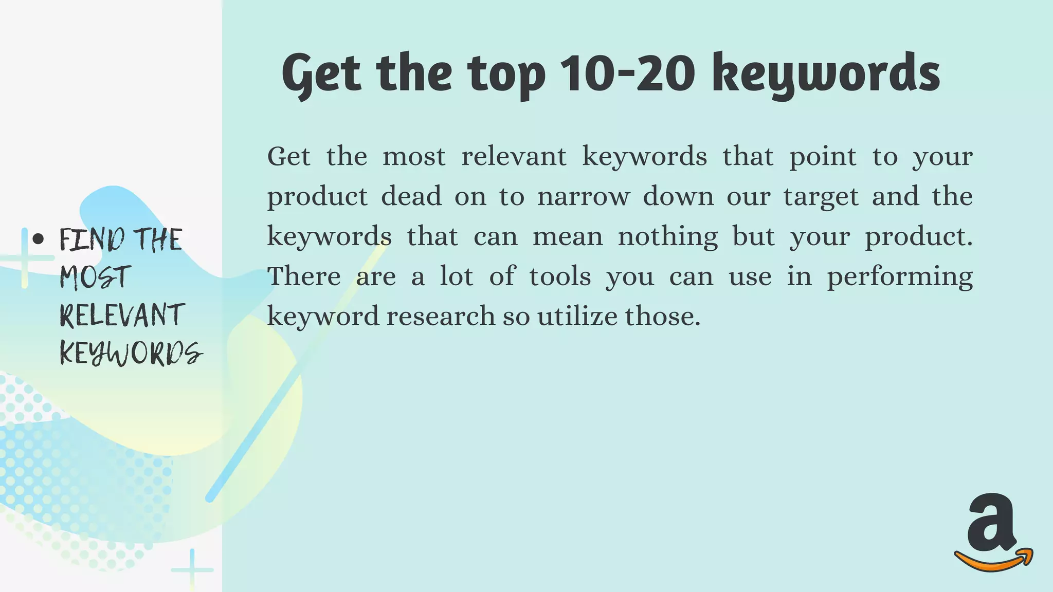 FIND THE
MOST
RELEVANT
KEYWORDS
Get the most relevant keywords that point to your
product dead on to narrow down our target and the
keywords that can mean nothing but your product.
There are a lot of tools you can use in performing
keyword research so utilize those.
Get the top 10-20 keywords
 