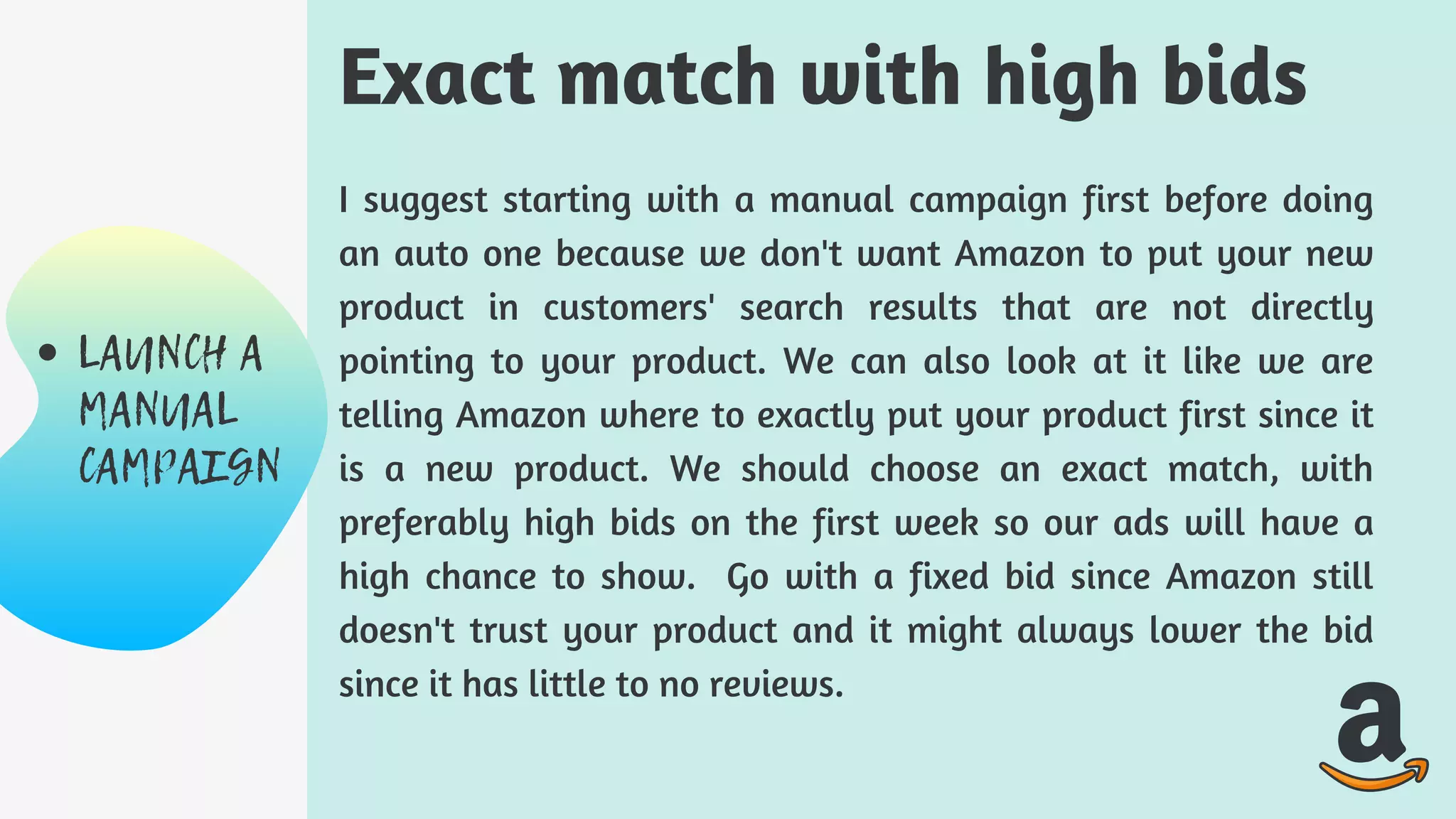 I suggest starting with a manual campaign first before doing
an auto one because we don't want Amazon to put your new
product in customers' search results that are not directly
pointing to your product. We can also look at it like we are
telling Amazon where to exactly put your product first since it
is a new product. We should choose an exact match, with
preferably high bids on the first week so our ads will have a
high chance to show. Go with a fixed bid since Amazon still
doesn't trust your product and it might always lower the bid
since it has little to no reviews.
Exact match with high bids
LAUNCH A
MANUAL
CAMPAIGN
 