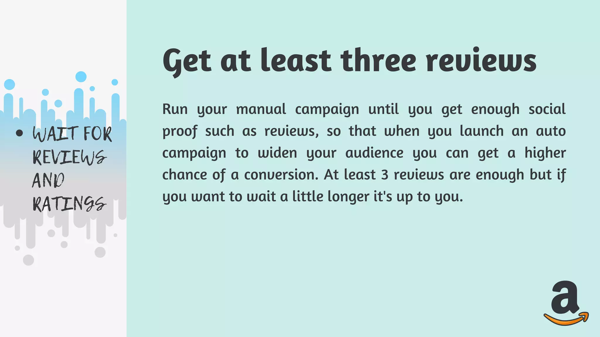 WAIT FOR
REVIEWS
AND
RATINGS
Run your manual campaign until you get enough social
proof such as reviews, so that when you launch an auto
campaign to widen your audience you can get a higher
chance of a conversion. At least 3 reviews are enough but if
you want to wait a little longer it's up to you.
Get at least three reviews
 