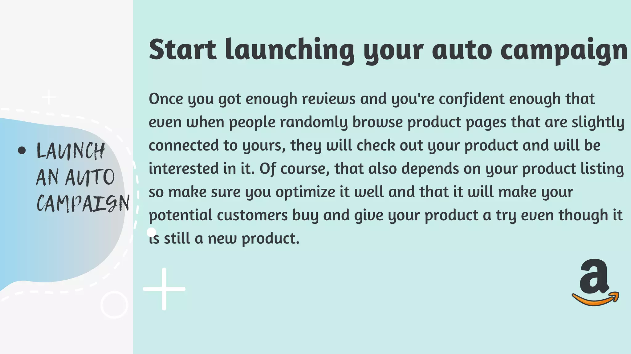 Once you got enough reviews and you're confident enough that
even when people randomly browse product pages that are slightly
connected to yours, they will check out your product and will be
interested in it. Of course, that also depends on your product listing
so make sure you optimize it well and that it will make your
potential customers buy and give your product a try even though it
is still a new product.
Start launching your auto campaign
LAUNCH
AN AUTO
CAMPAIGN
 