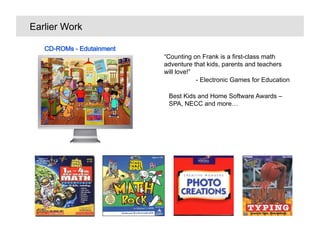 Earlier Work


               Counting on Frank is a first-class math
               adventure that kids, parents and teachers
               will love!
                           - Electronic Games for Education

                Best Kids and Home Software Awards C
                SPA, NECC and more
 
